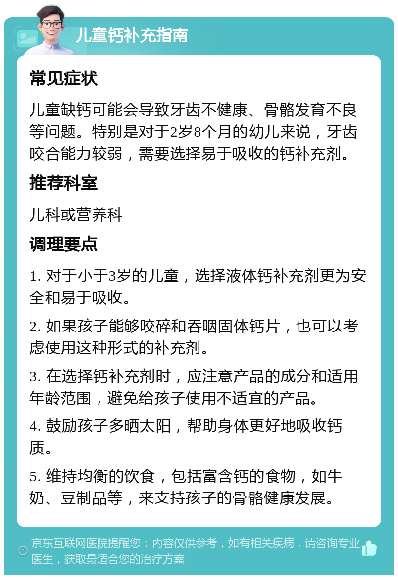 儿童钙补充指南 常见症状 儿童缺钙可能会导致牙齿不健康、骨骼发育不良等问题。特别是对于2岁8个月的幼儿来说，牙齿咬合能力较弱，需要选择易于吸收的钙补充剂。 推荐科室 儿科或营养科 调理要点 1. 对于小于3岁的儿童，选择液体钙补充剂更为安全和易于吸收。 2. 如果孩子能够咬碎和吞咽固体钙片，也可以考虑使用这种形式的补充剂。 3. 在选择钙补充剂时，应注意产品的成分和适用年龄范围，避免给孩子使用不适宜的产品。 4. 鼓励孩子多晒太阳，帮助身体更好地吸收钙质。 5. 维持均衡的饮食，包括富含钙的食物，如牛奶、豆制品等，来支持孩子的骨骼健康发展。