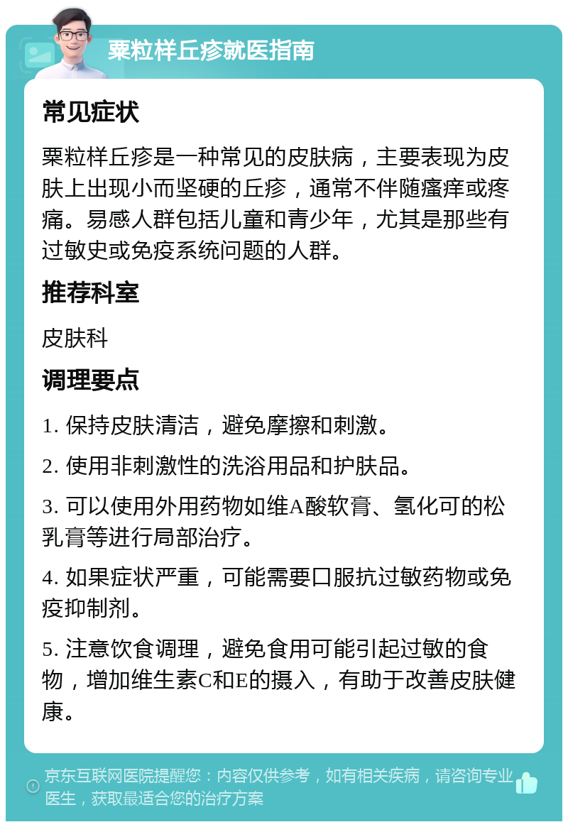 粟粒样丘疹就医指南 常见症状 粟粒样丘疹是一种常见的皮肤病，主要表现为皮肤上出现小而坚硬的丘疹，通常不伴随瘙痒或疼痛。易感人群包括儿童和青少年，尤其是那些有过敏史或免疫系统问题的人群。 推荐科室 皮肤科 调理要点 1. 保持皮肤清洁，避免摩擦和刺激。 2. 使用非刺激性的洗浴用品和护肤品。 3. 可以使用外用药物如维A酸软膏、氢化可的松乳膏等进行局部治疗。 4. 如果症状严重，可能需要口服抗过敏药物或免疫抑制剂。 5. 注意饮食调理，避免食用可能引起过敏的食物，增加维生素C和E的摄入，有助于改善皮肤健康。