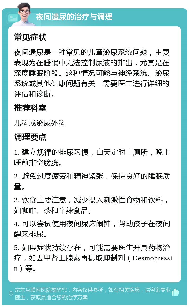 夜间遗尿的治疗与调理 常见症状 夜间遗尿是一种常见的儿童泌尿系统问题，主要表现为在睡眠中无法控制尿液的排出，尤其是在深度睡眠阶段。这种情况可能与神经系统、泌尿系统或其他健康问题有关，需要医生进行详细的评估和诊断。 推荐科室 儿科或泌尿外科 调理要点 1. 建立规律的排尿习惯，白天定时上厕所，晚上睡前排空膀胱。 2. 避免过度疲劳和精神紧张，保持良好的睡眠质量。 3. 饮食上要注意，减少摄入刺激性食物和饮料，如咖啡、茶和辛辣食品。 4. 可以尝试使用夜间尿床闹钟，帮助孩子在夜间醒来排尿。 5. 如果症状持续存在，可能需要医生开具药物治疗，如去甲肾上腺素再摄取抑制剂（Desmopressin）等。