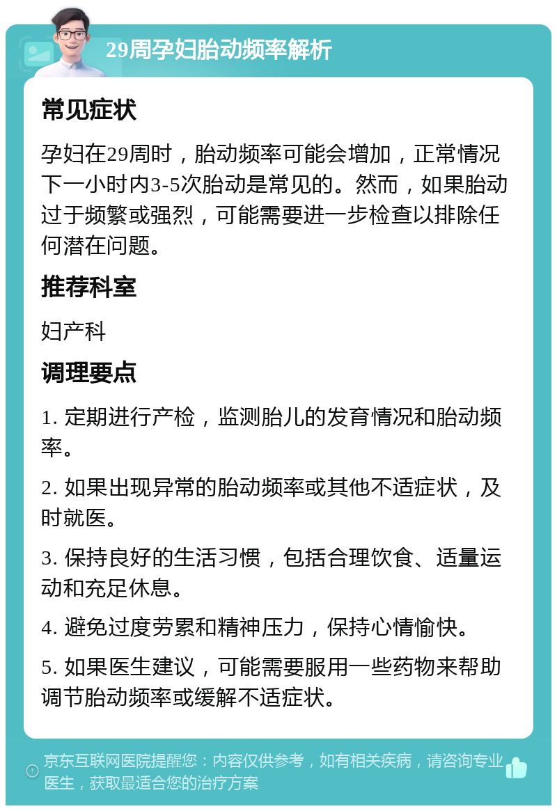 29周孕妇胎动频率解析 常见症状 孕妇在29周时，胎动频率可能会增加，正常情况下一小时内3-5次胎动是常见的。然而，如果胎动过于频繁或强烈，可能需要进一步检查以排除任何潜在问题。 推荐科室 妇产科 调理要点 1. 定期进行产检，监测胎儿的发育情况和胎动频率。 2. 如果出现异常的胎动频率或其他不适症状，及时就医。 3. 保持良好的生活习惯，包括合理饮食、适量运动和充足休息。 4. 避免过度劳累和精神压力，保持心情愉快。 5. 如果医生建议，可能需要服用一些药物来帮助调节胎动频率或缓解不适症状。