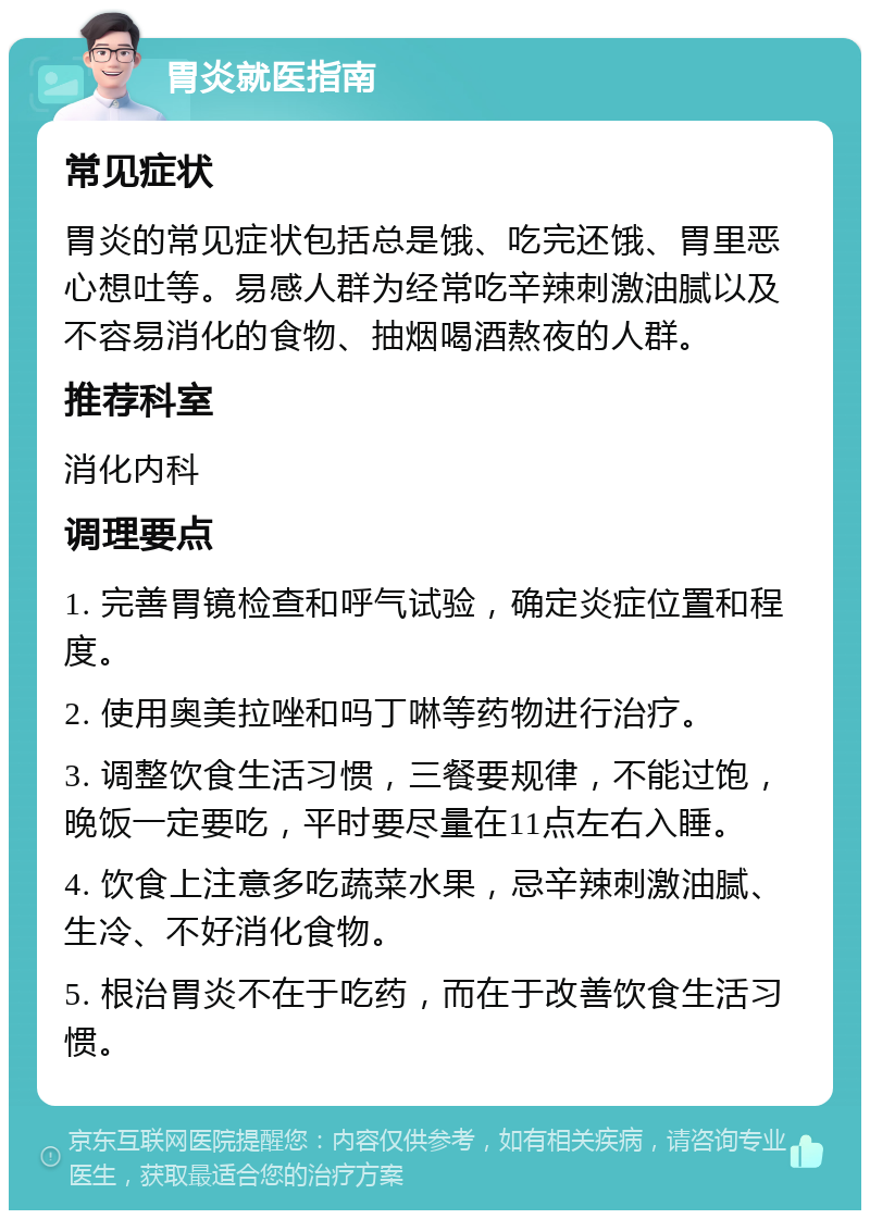 胃炎就医指南 常见症状 胃炎的常见症状包括总是饿、吃完还饿、胃里恶心想吐等。易感人群为经常吃辛辣刺激油腻以及不容易消化的食物、抽烟喝酒熬夜的人群。 推荐科室 消化内科 调理要点 1. 完善胃镜检查和呼气试验，确定炎症位置和程度。 2. 使用奥美拉唑和吗丁啉等药物进行治疗。 3. 调整饮食生活习惯，三餐要规律，不能过饱，晚饭一定要吃，平时要尽量在11点左右入睡。 4. 饮食上注意多吃蔬菜水果，忌辛辣刺激油腻、生冷、不好消化食物。 5. 根治胃炎不在于吃药，而在于改善饮食生活习惯。