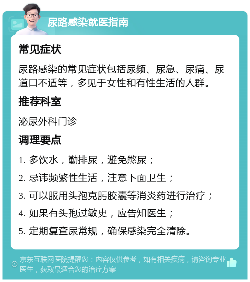 尿路感染就医指南 常见症状 尿路感染的常见症状包括尿频、尿急、尿痛、尿道口不适等，多见于女性和有性生活的人群。 推荐科室 泌尿外科门诊 调理要点 1. 多饮水，勤排尿，避免憋尿； 2. 忌讳频繁性生活，注意下面卫生； 3. 可以服用头孢克肟胶囊等消炎药进行治疗； 4. 如果有头孢过敏史，应告知医生； 5. 定期复查尿常规，确保感染完全清除。