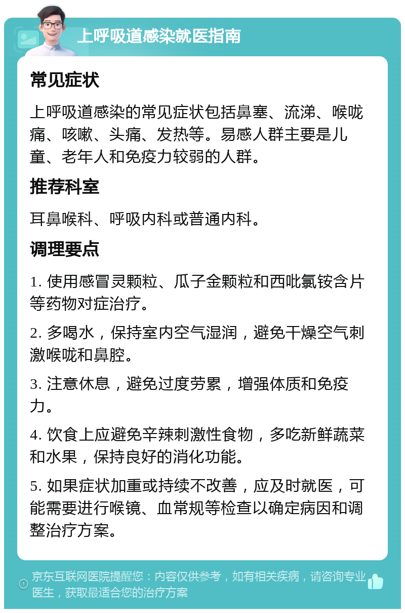 上呼吸道感染就医指南 常见症状 上呼吸道感染的常见症状包括鼻塞、流涕、喉咙痛、咳嗽、头痛、发热等。易感人群主要是儿童、老年人和免疫力较弱的人群。 推荐科室 耳鼻喉科、呼吸内科或普通内科。 调理要点 1. 使用感冒灵颗粒、瓜子金颗粒和西吡氯铵含片等药物对症治疗。 2. 多喝水，保持室内空气湿润，避免干燥空气刺激喉咙和鼻腔。 3. 注意休息，避免过度劳累，增强体质和免疫力。 4. 饮食上应避免辛辣刺激性食物，多吃新鲜蔬菜和水果，保持良好的消化功能。 5. 如果症状加重或持续不改善，应及时就医，可能需要进行喉镜、血常规等检查以确定病因和调整治疗方案。