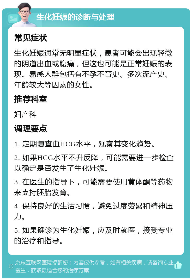 生化妊娠的诊断与处理 常见症状 生化妊娠通常无明显症状，患者可能会出现轻微的阴道出血或腹痛，但这也可能是正常妊娠的表现。易感人群包括有不孕不育史、多次流产史、年龄较大等因素的女性。 推荐科室 妇产科 调理要点 1. 定期复查血HCG水平，观察其变化趋势。 2. 如果HCG水平不升反降，可能需要进一步检查以确定是否发生了生化妊娠。 3. 在医生的指导下，可能需要使用黄体酮等药物来支持胚胎发育。 4. 保持良好的生活习惯，避免过度劳累和精神压力。 5. 如果确诊为生化妊娠，应及时就医，接受专业的治疗和指导。