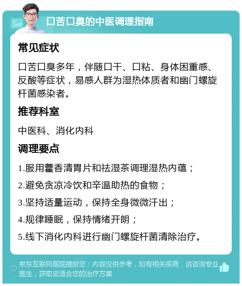 口苦口臭的中医调理指南 常见症状 口苦口臭多年，伴随口干、口粘、身体困重感、反酸等症状，易感人群为湿热体质者和幽门螺旋杆菌感染者。 推荐科室 中医科、消化内科 调理要点 1.服用藿香清胃片和祛湿茶调理湿热内蕴； 2.避免贪凉冷饮和辛温助热的食物； 3.坚持适量运动，保持全身微微汗出； 4.规律睡眠，保持情绪开朗； 5.线下消化内科进行幽门螺旋杆菌清除治疗。