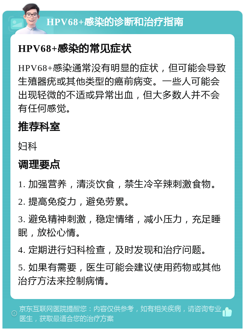 HPV68+感染的诊断和治疗指南 HPV68+感染的常见症状 HPV68+感染通常没有明显的症状，但可能会导致生殖器疣或其他类型的癌前病变。一些人可能会出现轻微的不适或异常出血，但大多数人并不会有任何感觉。 推荐科室 妇科 调理要点 1. 加强营养，清淡饮食，禁生冷辛辣刺激食物。 2. 提高免疫力，避免劳累。 3. 避免精神刺激，稳定情绪，减小压力，充足睡眠，放松心情。 4. 定期进行妇科检查，及时发现和治疗问题。 5. 如果有需要，医生可能会建议使用药物或其他治疗方法来控制病情。