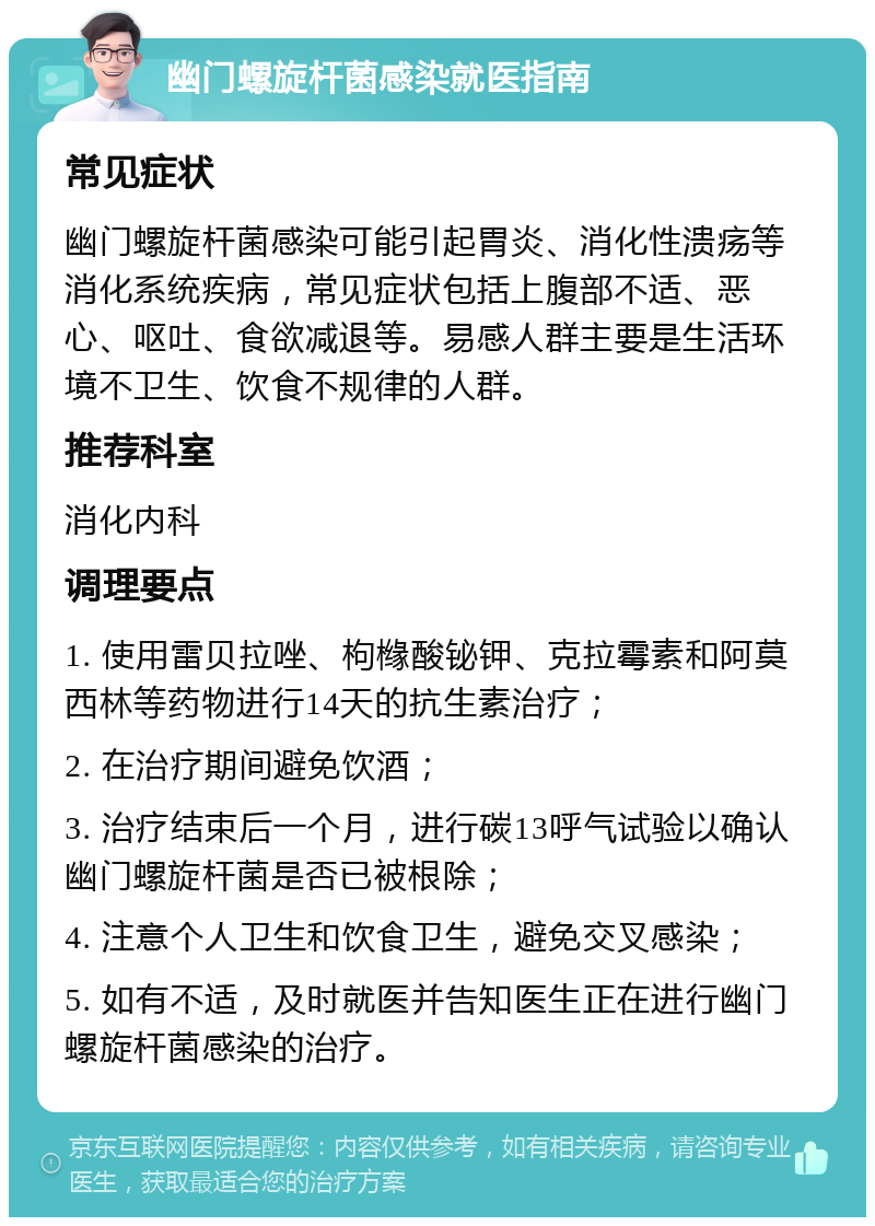 幽门螺旋杆菌感染就医指南 常见症状 幽门螺旋杆菌感染可能引起胃炎、消化性溃疡等消化系统疾病，常见症状包括上腹部不适、恶心、呕吐、食欲减退等。易感人群主要是生活环境不卫生、饮食不规律的人群。 推荐科室 消化内科 调理要点 1. 使用雷贝拉唑、枸橼酸铋钾、克拉霉素和阿莫西林等药物进行14天的抗生素治疗； 2. 在治疗期间避免饮酒； 3. 治疗结束后一个月，进行碳13呼气试验以确认幽门螺旋杆菌是否已被根除； 4. 注意个人卫生和饮食卫生，避免交叉感染； 5. 如有不适，及时就医并告知医生正在进行幽门螺旋杆菌感染的治疗。