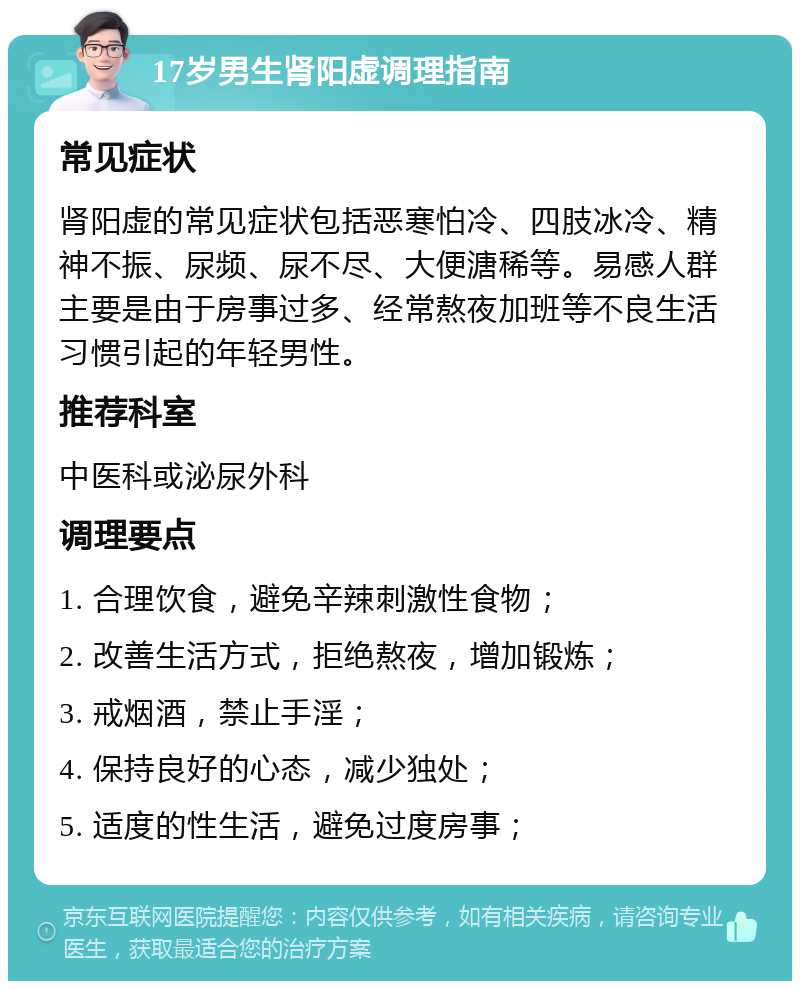 17岁男生肾阳虚调理指南 常见症状 肾阳虚的常见症状包括恶寒怕冷、四肢冰冷、精神不振、尿频、尿不尽、大便溏稀等。易感人群主要是由于房事过多、经常熬夜加班等不良生活习惯引起的年轻男性。 推荐科室 中医科或泌尿外科 调理要点 1. 合理饮食，避免辛辣刺激性食物； 2. 改善生活方式，拒绝熬夜，增加锻炼； 3. 戒烟酒，禁止手淫； 4. 保持良好的心态，减少独处； 5. 适度的性生活，避免过度房事；