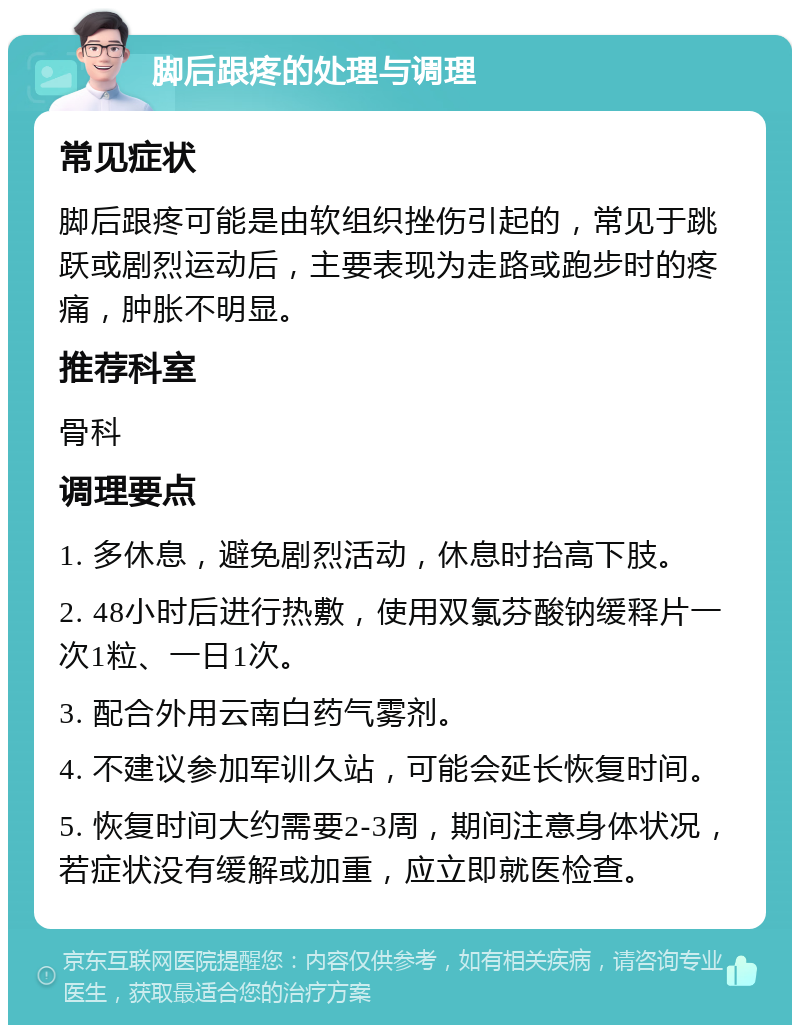 脚后跟疼的处理与调理 常见症状 脚后跟疼可能是由软组织挫伤引起的，常见于跳跃或剧烈运动后，主要表现为走路或跑步时的疼痛，肿胀不明显。 推荐科室 骨科 调理要点 1. 多休息，避免剧烈活动，休息时抬高下肢。 2. 48小时后进行热敷，使用双氯芬酸钠缓释片一次1粒、一日1次。 3. 配合外用云南白药气雾剂。 4. 不建议参加军训久站，可能会延长恢复时间。 5. 恢复时间大约需要2-3周，期间注意身体状况，若症状没有缓解或加重，应立即就医检查。