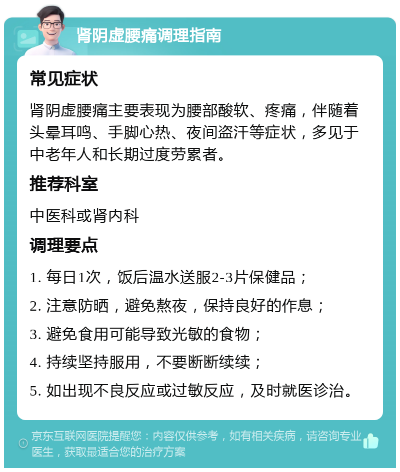 肾阴虚腰痛调理指南 常见症状 肾阴虚腰痛主要表现为腰部酸软、疼痛，伴随着头晕耳鸣、手脚心热、夜间盗汗等症状，多见于中老年人和长期过度劳累者。 推荐科室 中医科或肾内科 调理要点 1. 每日1次，饭后温水送服2-3片保健品； 2. 注意防晒，避免熬夜，保持良好的作息； 3. 避免食用可能导致光敏的食物； 4. 持续坚持服用，不要断断续续； 5. 如出现不良反应或过敏反应，及时就医诊治。