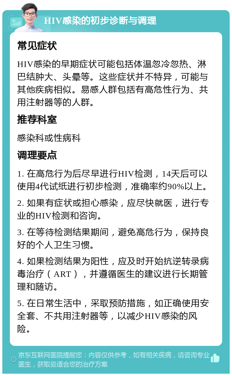 HIV感染的初步诊断与调理 常见症状 HIV感染的早期症状可能包括体温忽冷忽热、淋巴结肿大、头晕等。这些症状并不特异，可能与其他疾病相似。易感人群包括有高危性行为、共用注射器等的人群。 推荐科室 感染科或性病科 调理要点 1. 在高危行为后尽早进行HIV检测，14天后可以使用4代试纸进行初步检测，准确率约90%以上。 2. 如果有症状或担心感染，应尽快就医，进行专业的HIV检测和咨询。 3. 在等待检测结果期间，避免高危行为，保持良好的个人卫生习惯。 4. 如果检测结果为阳性，应及时开始抗逆转录病毒治疗（ART），并遵循医生的建议进行长期管理和随访。 5. 在日常生活中，采取预防措施，如正确使用安全套、不共用注射器等，以减少HIV感染的风险。