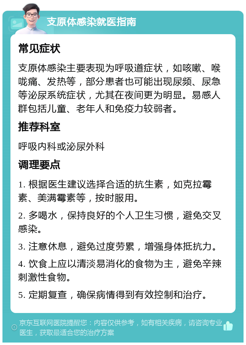 支原体感染就医指南 常见症状 支原体感染主要表现为呼吸道症状，如咳嗽、喉咙痛、发热等，部分患者也可能出现尿频、尿急等泌尿系统症状，尤其在夜间更为明显。易感人群包括儿童、老年人和免疫力较弱者。 推荐科室 呼吸内科或泌尿外科 调理要点 1. 根据医生建议选择合适的抗生素，如克拉霉素、美满霉素等，按时服用。 2. 多喝水，保持良好的个人卫生习惯，避免交叉感染。 3. 注意休息，避免过度劳累，增强身体抵抗力。 4. 饮食上应以清淡易消化的食物为主，避免辛辣刺激性食物。 5. 定期复查，确保病情得到有效控制和治疗。