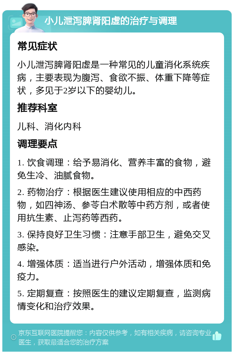 小儿泄泻脾肾阳虚的治疗与调理 常见症状 小儿泄泻脾肾阳虚是一种常见的儿童消化系统疾病，主要表现为腹泻、食欲不振、体重下降等症状，多见于2岁以下的婴幼儿。 推荐科室 儿科、消化内科 调理要点 1. 饮食调理：给予易消化、营养丰富的食物，避免生冷、油腻食物。 2. 药物治疗：根据医生建议使用相应的中西药物，如四神汤、参苓白术散等中药方剂，或者使用抗生素、止泻药等西药。 3. 保持良好卫生习惯：注意手部卫生，避免交叉感染。 4. 增强体质：适当进行户外活动，增强体质和免疫力。 5. 定期复查：按照医生的建议定期复查，监测病情变化和治疗效果。