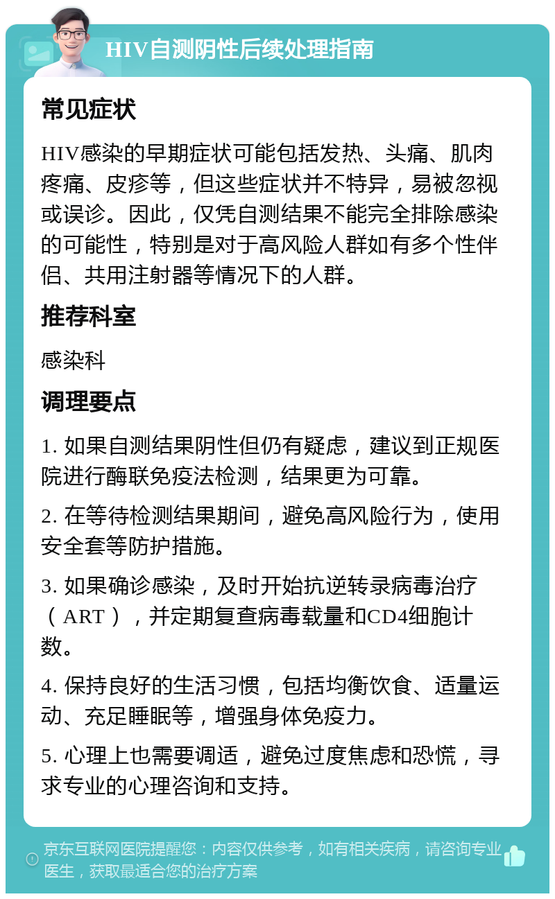 HIV自测阴性后续处理指南 常见症状 HIV感染的早期症状可能包括发热、头痛、肌肉疼痛、皮疹等，但这些症状并不特异，易被忽视或误诊。因此，仅凭自测结果不能完全排除感染的可能性，特别是对于高风险人群如有多个性伴侣、共用注射器等情况下的人群。 推荐科室 感染科 调理要点 1. 如果自测结果阴性但仍有疑虑，建议到正规医院进行酶联免疫法检测，结果更为可靠。 2. 在等待检测结果期间，避免高风险行为，使用安全套等防护措施。 3. 如果确诊感染，及时开始抗逆转录病毒治疗（ART），并定期复查病毒载量和CD4细胞计数。 4. 保持良好的生活习惯，包括均衡饮食、适量运动、充足睡眠等，增强身体免疫力。 5. 心理上也需要调适，避免过度焦虑和恐慌，寻求专业的心理咨询和支持。