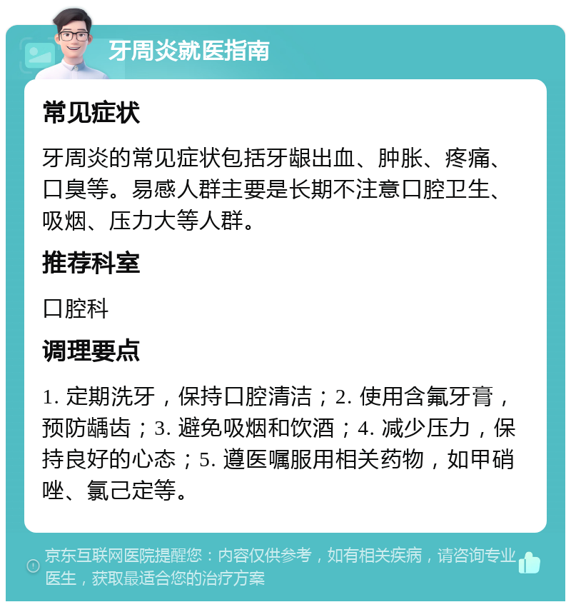 牙周炎就医指南 常见症状 牙周炎的常见症状包括牙龈出血、肿胀、疼痛、口臭等。易感人群主要是长期不注意口腔卫生、吸烟、压力大等人群。 推荐科室 口腔科 调理要点 1. 定期洗牙，保持口腔清洁；2. 使用含氟牙膏，预防龋齿；3. 避免吸烟和饮酒；4. 减少压力，保持良好的心态；5. 遵医嘱服用相关药物，如甲硝唑、氯己定等。