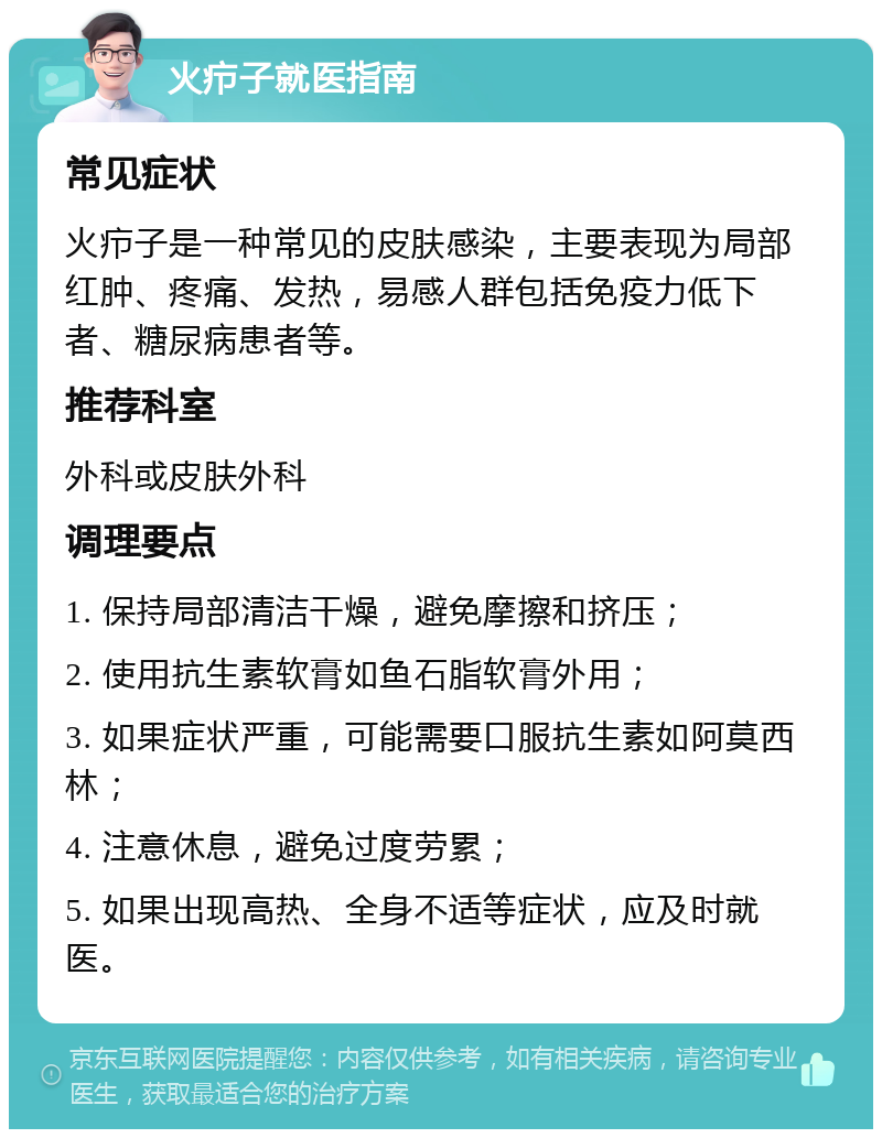 火疖子就医指南 常见症状 火疖子是一种常见的皮肤感染，主要表现为局部红肿、疼痛、发热，易感人群包括免疫力低下者、糖尿病患者等。 推荐科室 外科或皮肤外科 调理要点 1. 保持局部清洁干燥，避免摩擦和挤压； 2. 使用抗生素软膏如鱼石脂软膏外用； 3. 如果症状严重，可能需要口服抗生素如阿莫西林； 4. 注意休息，避免过度劳累； 5. 如果出现高热、全身不适等症状，应及时就医。