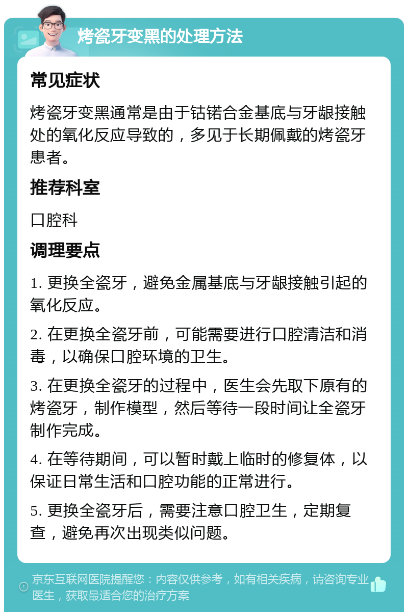 烤瓷牙变黑的处理方法 常见症状 烤瓷牙变黑通常是由于钴锘合金基底与牙龈接触处的氧化反应导致的，多见于长期佩戴的烤瓷牙患者。 推荐科室 口腔科 调理要点 1. 更换全瓷牙，避免金属基底与牙龈接触引起的氧化反应。 2. 在更换全瓷牙前，可能需要进行口腔清洁和消毒，以确保口腔环境的卫生。 3. 在更换全瓷牙的过程中，医生会先取下原有的烤瓷牙，制作模型，然后等待一段时间让全瓷牙制作完成。 4. 在等待期间，可以暂时戴上临时的修复体，以保证日常生活和口腔功能的正常进行。 5. 更换全瓷牙后，需要注意口腔卫生，定期复查，避免再次出现类似问题。