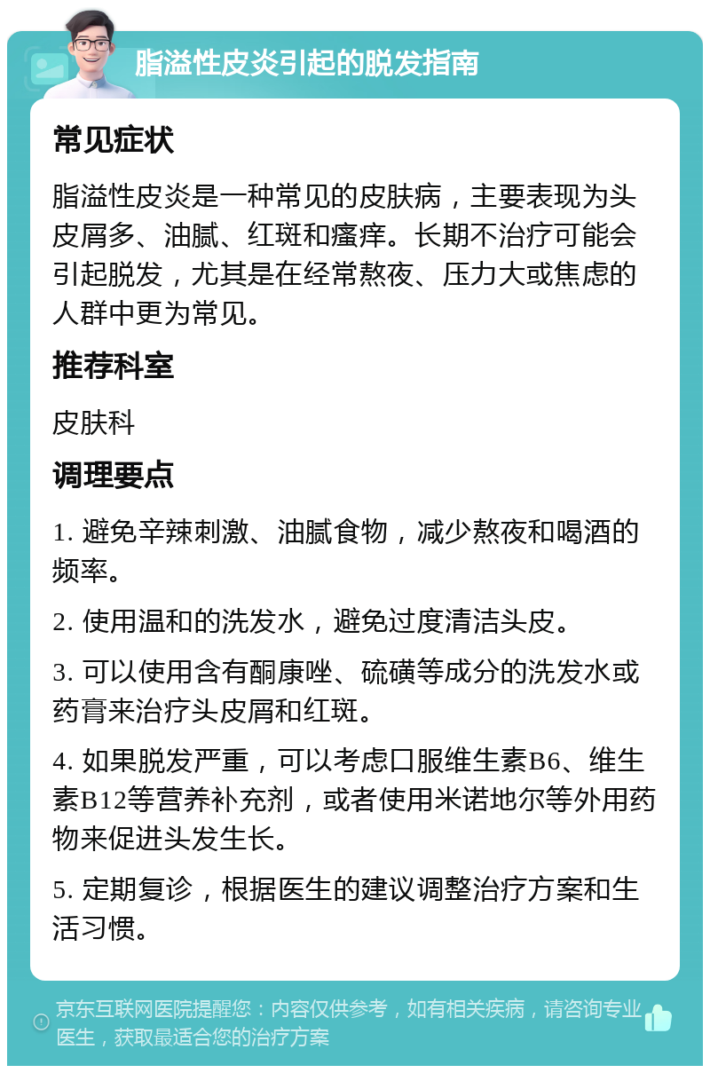 脂溢性皮炎引起的脱发指南 常见症状 脂溢性皮炎是一种常见的皮肤病，主要表现为头皮屑多、油腻、红斑和瘙痒。长期不治疗可能会引起脱发，尤其是在经常熬夜、压力大或焦虑的人群中更为常见。 推荐科室 皮肤科 调理要点 1. 避免辛辣刺激、油腻食物，减少熬夜和喝酒的频率。 2. 使用温和的洗发水，避免过度清洁头皮。 3. 可以使用含有酮康唑、硫磺等成分的洗发水或药膏来治疗头皮屑和红斑。 4. 如果脱发严重，可以考虑口服维生素B6、维生素B12等营养补充剂，或者使用米诺地尔等外用药物来促进头发生长。 5. 定期复诊，根据医生的建议调整治疗方案和生活习惯。