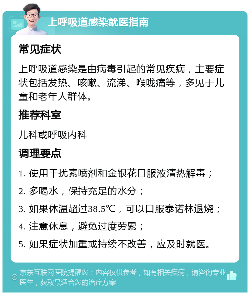 上呼吸道感染就医指南 常见症状 上呼吸道感染是由病毒引起的常见疾病，主要症状包括发热、咳嗽、流涕、喉咙痛等，多见于儿童和老年人群体。 推荐科室 儿科或呼吸内科 调理要点 1. 使用干扰素喷剂和金银花口服液清热解毒； 2. 多喝水，保持充足的水分； 3. 如果体温超过38.5℃，可以口服泰诺林退烧； 4. 注意休息，避免过度劳累； 5. 如果症状加重或持续不改善，应及时就医。