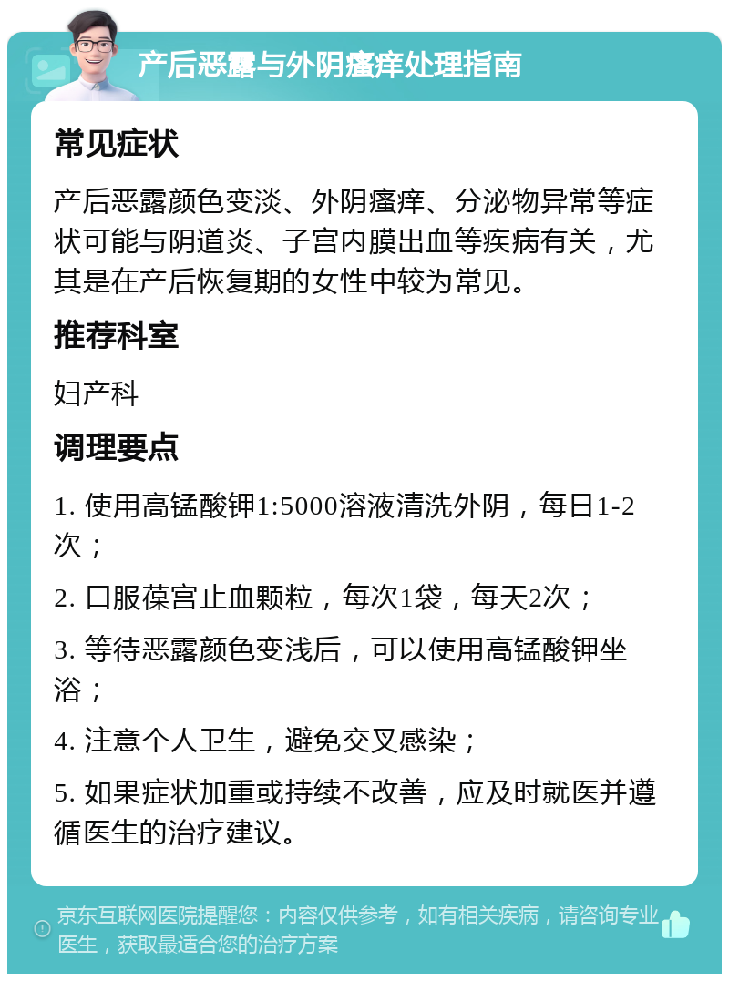 产后恶露与外阴瘙痒处理指南 常见症状 产后恶露颜色变淡、外阴瘙痒、分泌物异常等症状可能与阴道炎、子宫内膜出血等疾病有关，尤其是在产后恢复期的女性中较为常见。 推荐科室 妇产科 调理要点 1. 使用高锰酸钾1:5000溶液清洗外阴，每日1-2次； 2. 口服葆宫止血颗粒，每次1袋，每天2次； 3. 等待恶露颜色变浅后，可以使用高锰酸钾坐浴； 4. 注意个人卫生，避免交叉感染； 5. 如果症状加重或持续不改善，应及时就医并遵循医生的治疗建议。