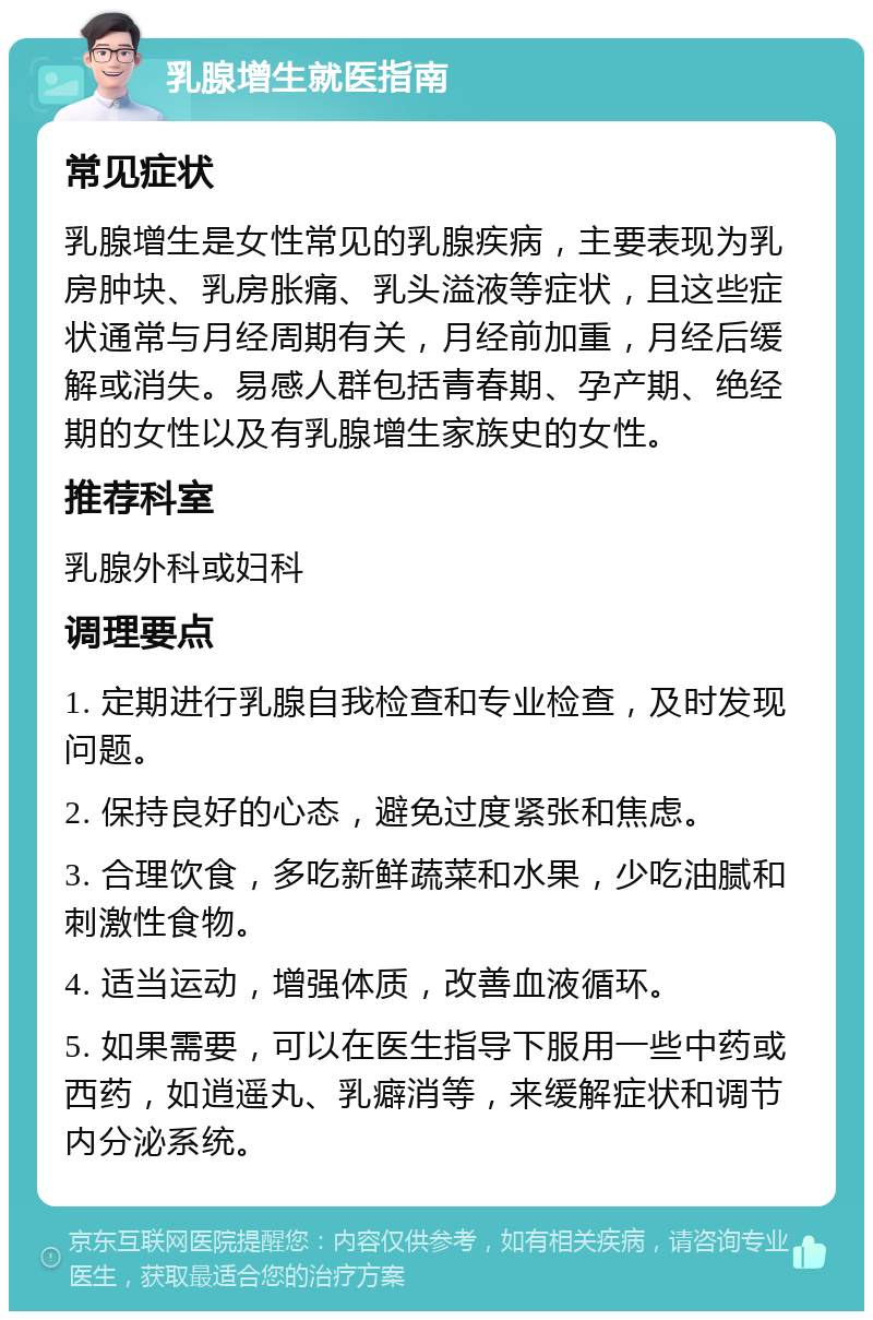 乳腺增生就医指南 常见症状 乳腺增生是女性常见的乳腺疾病，主要表现为乳房肿块、乳房胀痛、乳头溢液等症状，且这些症状通常与月经周期有关，月经前加重，月经后缓解或消失。易感人群包括青春期、孕产期、绝经期的女性以及有乳腺增生家族史的女性。 推荐科室 乳腺外科或妇科 调理要点 1. 定期进行乳腺自我检查和专业检查，及时发现问题。 2. 保持良好的心态，避免过度紧张和焦虑。 3. 合理饮食，多吃新鲜蔬菜和水果，少吃油腻和刺激性食物。 4. 适当运动，增强体质，改善血液循环。 5. 如果需要，可以在医生指导下服用一些中药或西药，如逍遥丸、乳癖消等，来缓解症状和调节内分泌系统。