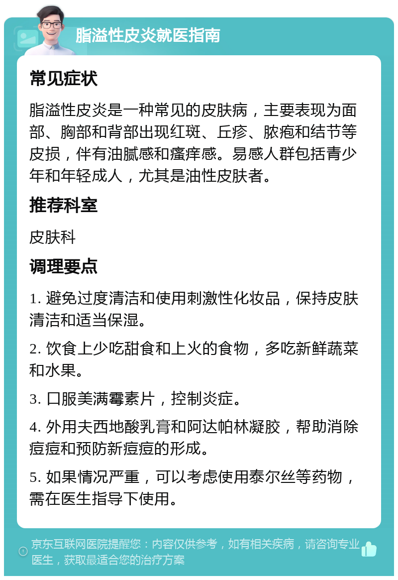 脂溢性皮炎就医指南 常见症状 脂溢性皮炎是一种常见的皮肤病，主要表现为面部、胸部和背部出现红斑、丘疹、脓疱和结节等皮损，伴有油腻感和瘙痒感。易感人群包括青少年和年轻成人，尤其是油性皮肤者。 推荐科室 皮肤科 调理要点 1. 避免过度清洁和使用刺激性化妆品，保持皮肤清洁和适当保湿。 2. 饮食上少吃甜食和上火的食物，多吃新鲜蔬菜和水果。 3. 口服美满霉素片，控制炎症。 4. 外用夫西地酸乳膏和阿达帕林凝胶，帮助消除痘痘和预防新痘痘的形成。 5. 如果情况严重，可以考虑使用泰尔丝等药物，需在医生指导下使用。