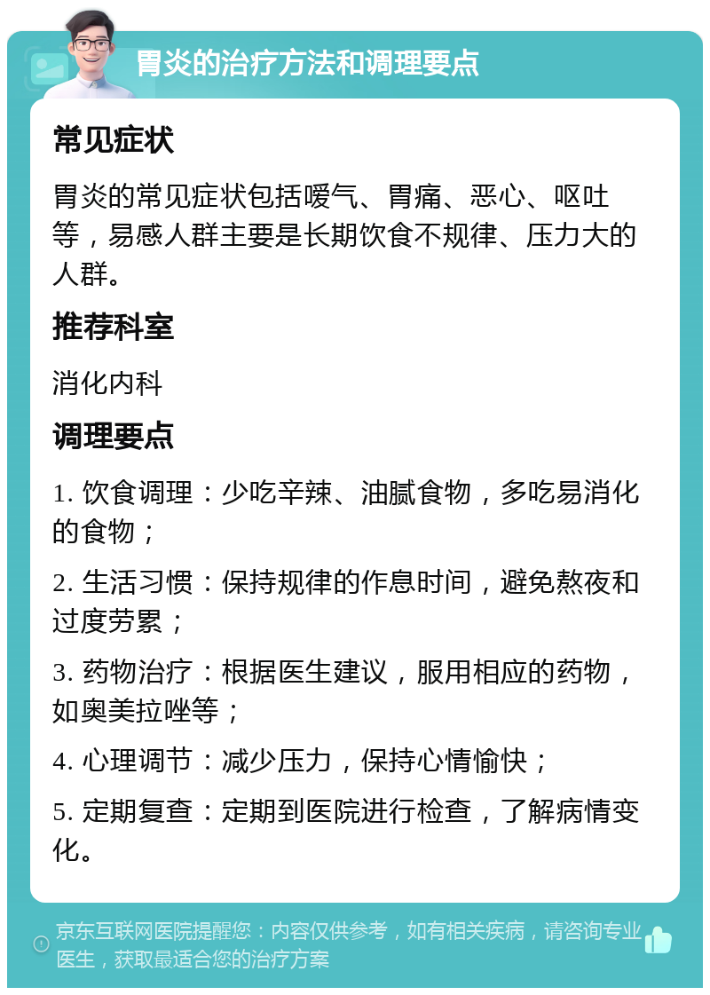 胃炎的治疗方法和调理要点 常见症状 胃炎的常见症状包括嗳气、胃痛、恶心、呕吐等，易感人群主要是长期饮食不规律、压力大的人群。 推荐科室 消化内科 调理要点 1. 饮食调理：少吃辛辣、油腻食物，多吃易消化的食物； 2. 生活习惯：保持规律的作息时间，避免熬夜和过度劳累； 3. 药物治疗：根据医生建议，服用相应的药物，如奥美拉唑等； 4. 心理调节：减少压力，保持心情愉快； 5. 定期复查：定期到医院进行检查，了解病情变化。