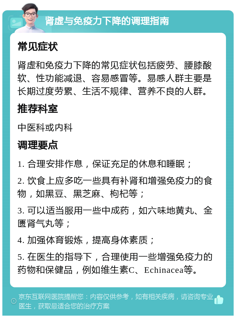 肾虚与免疫力下降的调理指南 常见症状 肾虚和免疫力下降的常见症状包括疲劳、腰膝酸软、性功能减退、容易感冒等。易感人群主要是长期过度劳累、生活不规律、营养不良的人群。 推荐科室 中医科或内科 调理要点 1. 合理安排作息，保证充足的休息和睡眠； 2. 饮食上应多吃一些具有补肾和增强免疫力的食物，如黑豆、黑芝麻、枸杞等； 3. 可以适当服用一些中成药，如六味地黄丸、金匮肾气丸等； 4. 加强体育锻炼，提高身体素质； 5. 在医生的指导下，合理使用一些增强免疫力的药物和保健品，例如维生素C、Echinacea等。