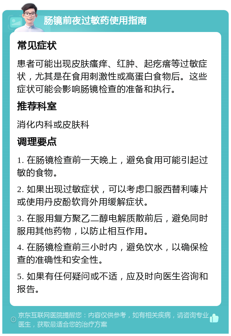 肠镜前夜过敏药使用指南 常见症状 患者可能出现皮肤瘙痒、红肿、起疙瘩等过敏症状，尤其是在食用刺激性或高蛋白食物后。这些症状可能会影响肠镜检查的准备和执行。 推荐科室 消化内科或皮肤科 调理要点 1. 在肠镜检查前一天晚上，避免食用可能引起过敏的食物。 2. 如果出现过敏症状，可以考虑口服西替利嗪片或使用丹皮酚软膏外用缓解症状。 3. 在服用复方聚乙二醇电解质散前后，避免同时服用其他药物，以防止相互作用。 4. 在肠镜检查前三小时内，避免饮水，以确保检查的准确性和安全性。 5. 如果有任何疑问或不适，应及时向医生咨询和报告。