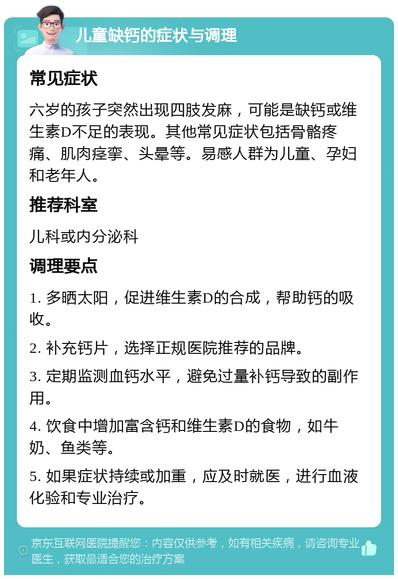 儿童缺钙的症状与调理 常见症状 六岁的孩子突然出现四肢发麻，可能是缺钙或维生素D不足的表现。其他常见症状包括骨骼疼痛、肌肉痉挛、头晕等。易感人群为儿童、孕妇和老年人。 推荐科室 儿科或内分泌科 调理要点 1. 多晒太阳，促进维生素D的合成，帮助钙的吸收。 2. 补充钙片，选择正规医院推荐的品牌。 3. 定期监测血钙水平，避免过量补钙导致的副作用。 4. 饮食中增加富含钙和维生素D的食物，如牛奶、鱼类等。 5. 如果症状持续或加重，应及时就医，进行血液化验和专业治疗。