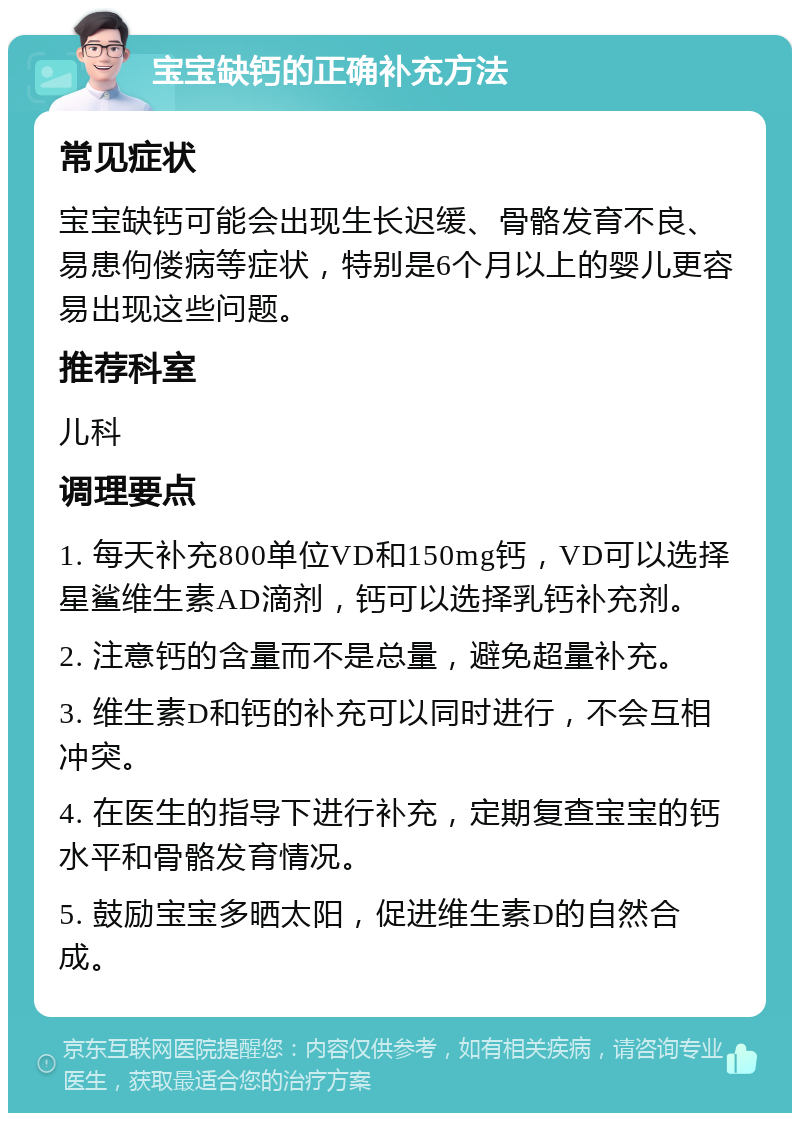 宝宝缺钙的正确补充方法 常见症状 宝宝缺钙可能会出现生长迟缓、骨骼发育不良、易患佝偻病等症状，特别是6个月以上的婴儿更容易出现这些问题。 推荐科室 儿科 调理要点 1. 每天补充800单位VD和150mg钙，VD可以选择星鲨维生素AD滴剂，钙可以选择乳钙补充剂。 2. 注意钙的含量而不是总量，避免超量补充。 3. 维生素D和钙的补充可以同时进行，不会互相冲突。 4. 在医生的指导下进行补充，定期复查宝宝的钙水平和骨骼发育情况。 5. 鼓励宝宝多晒太阳，促进维生素D的自然合成。