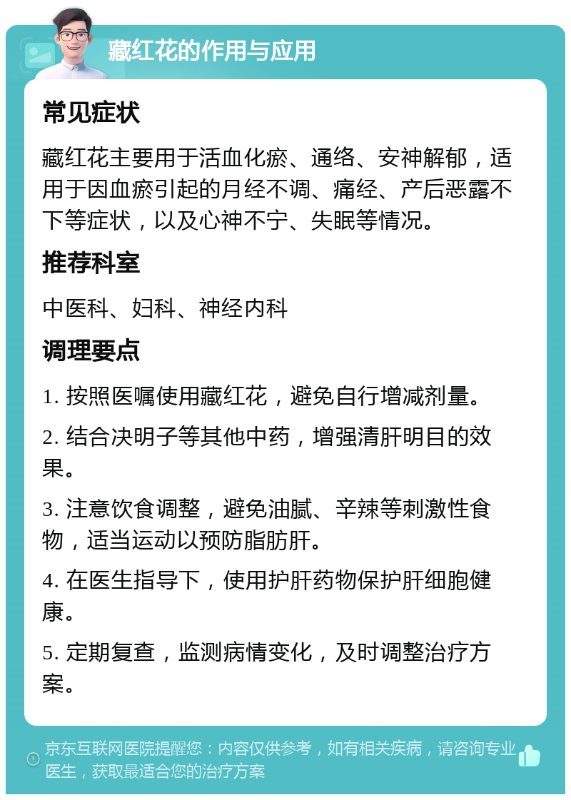 藏红花的作用与应用 常见症状 藏红花主要用于活血化瘀、通络、安神解郁，适用于因血瘀引起的月经不调、痛经、产后恶露不下等症状，以及心神不宁、失眠等情况。 推荐科室 中医科、妇科、神经内科 调理要点 1. 按照医嘱使用藏红花，避免自行增减剂量。 2. 结合决明子等其他中药，增强清肝明目的效果。 3. 注意饮食调整，避免油腻、辛辣等刺激性食物，适当运动以预防脂肪肝。 4. 在医生指导下，使用护肝药物保护肝细胞健康。 5. 定期复查，监测病情变化，及时调整治疗方案。