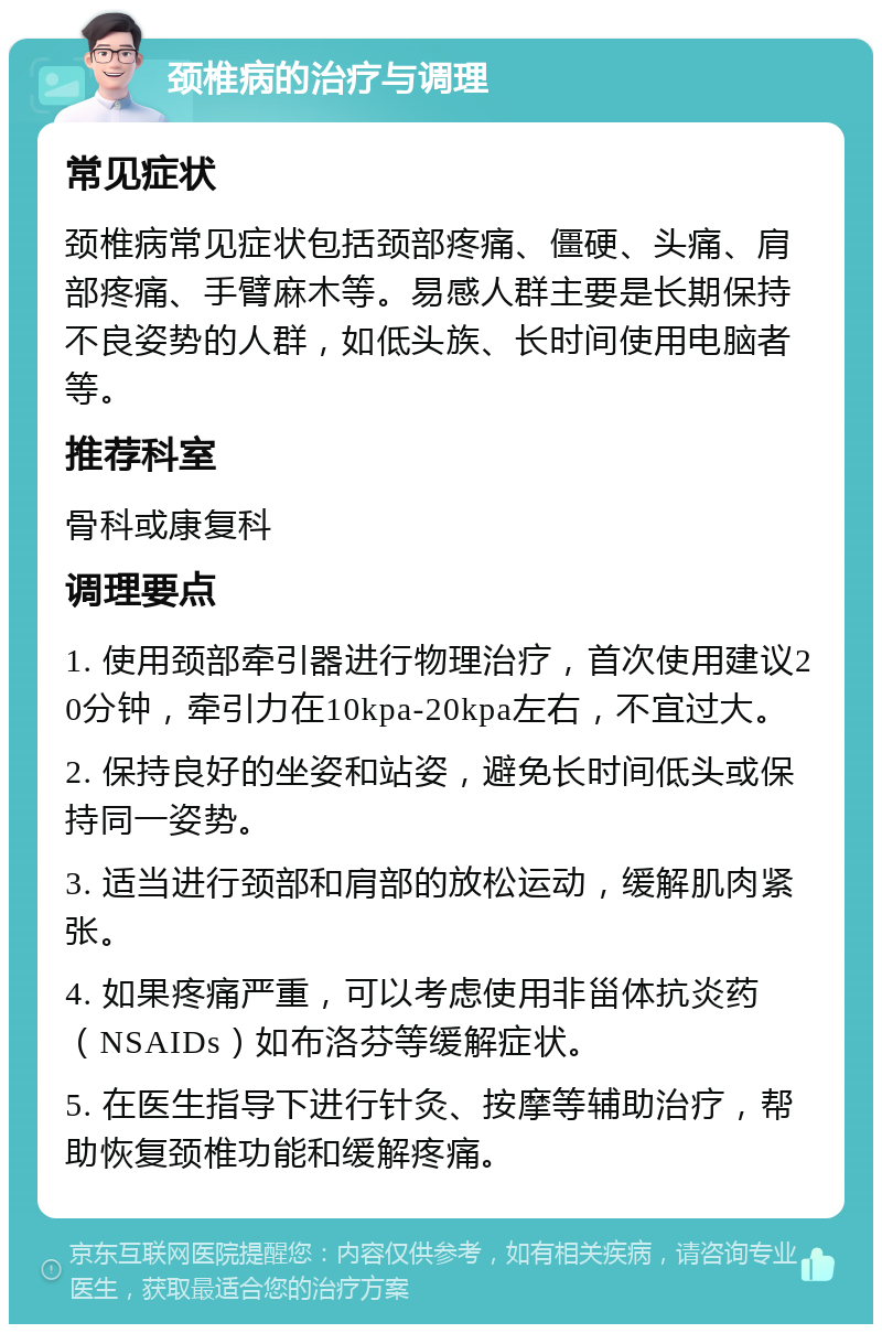 颈椎病的治疗与调理 常见症状 颈椎病常见症状包括颈部疼痛、僵硬、头痛、肩部疼痛、手臂麻木等。易感人群主要是长期保持不良姿势的人群，如低头族、长时间使用电脑者等。 推荐科室 骨科或康复科 调理要点 1. 使用颈部牵引器进行物理治疗，首次使用建议20分钟，牵引力在10kpa-20kpa左右，不宜过大。 2. 保持良好的坐姿和站姿，避免长时间低头或保持同一姿势。 3. 适当进行颈部和肩部的放松运动，缓解肌肉紧张。 4. 如果疼痛严重，可以考虑使用非甾体抗炎药（NSAIDs）如布洛芬等缓解症状。 5. 在医生指导下进行针灸、按摩等辅助治疗，帮助恢复颈椎功能和缓解疼痛。