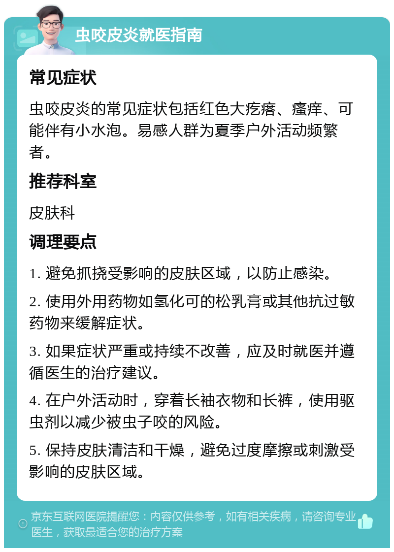 虫咬皮炎就医指南 常见症状 虫咬皮炎的常见症状包括红色大疙瘩、瘙痒、可能伴有小水泡。易感人群为夏季户外活动频繁者。 推荐科室 皮肤科 调理要点 1. 避免抓挠受影响的皮肤区域，以防止感染。 2. 使用外用药物如氢化可的松乳膏或其他抗过敏药物来缓解症状。 3. 如果症状严重或持续不改善，应及时就医并遵循医生的治疗建议。 4. 在户外活动时，穿着长袖衣物和长裤，使用驱虫剂以减少被虫子咬的风险。 5. 保持皮肤清洁和干燥，避免过度摩擦或刺激受影响的皮肤区域。