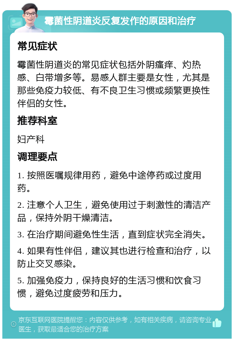 霉菌性阴道炎反复发作的原因和治疗 常见症状 霉菌性阴道炎的常见症状包括外阴瘙痒、灼热感、白带增多等。易感人群主要是女性，尤其是那些免疫力较低、有不良卫生习惯或频繁更换性伴侣的女性。 推荐科室 妇产科 调理要点 1. 按照医嘱规律用药，避免中途停药或过度用药。 2. 注意个人卫生，避免使用过于刺激性的清洁产品，保持外阴干燥清洁。 3. 在治疗期间避免性生活，直到症状完全消失。 4. 如果有性伴侣，建议其也进行检查和治疗，以防止交叉感染。 5. 加强免疫力，保持良好的生活习惯和饮食习惯，避免过度疲劳和压力。