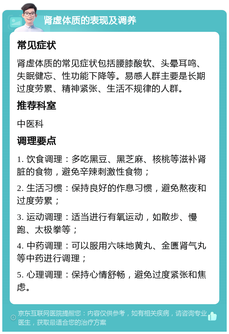 肾虚体质的表现及调养 常见症状 肾虚体质的常见症状包括腰膝酸软、头晕耳鸣、失眠健忘、性功能下降等。易感人群主要是长期过度劳累、精神紧张、生活不规律的人群。 推荐科室 中医科 调理要点 1. 饮食调理：多吃黑豆、黑芝麻、核桃等滋补肾脏的食物，避免辛辣刺激性食物； 2. 生活习惯：保持良好的作息习惯，避免熬夜和过度劳累； 3. 运动调理：适当进行有氧运动，如散步、慢跑、太极拳等； 4. 中药调理：可以服用六味地黄丸、金匮肾气丸等中药进行调理； 5. 心理调理：保持心情舒畅，避免过度紧张和焦虑。