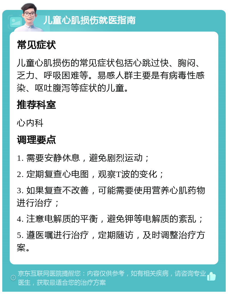 儿童心肌损伤就医指南 常见症状 儿童心肌损伤的常见症状包括心跳过快、胸闷、乏力、呼吸困难等。易感人群主要是有病毒性感染、呕吐腹泻等症状的儿童。 推荐科室 心内科 调理要点 1. 需要安静休息，避免剧烈运动； 2. 定期复查心电图，观察T波的变化； 3. 如果复查不改善，可能需要使用营养心肌药物进行治疗； 4. 注意电解质的平衡，避免钾等电解质的紊乱； 5. 遵医嘱进行治疗，定期随访，及时调整治疗方案。