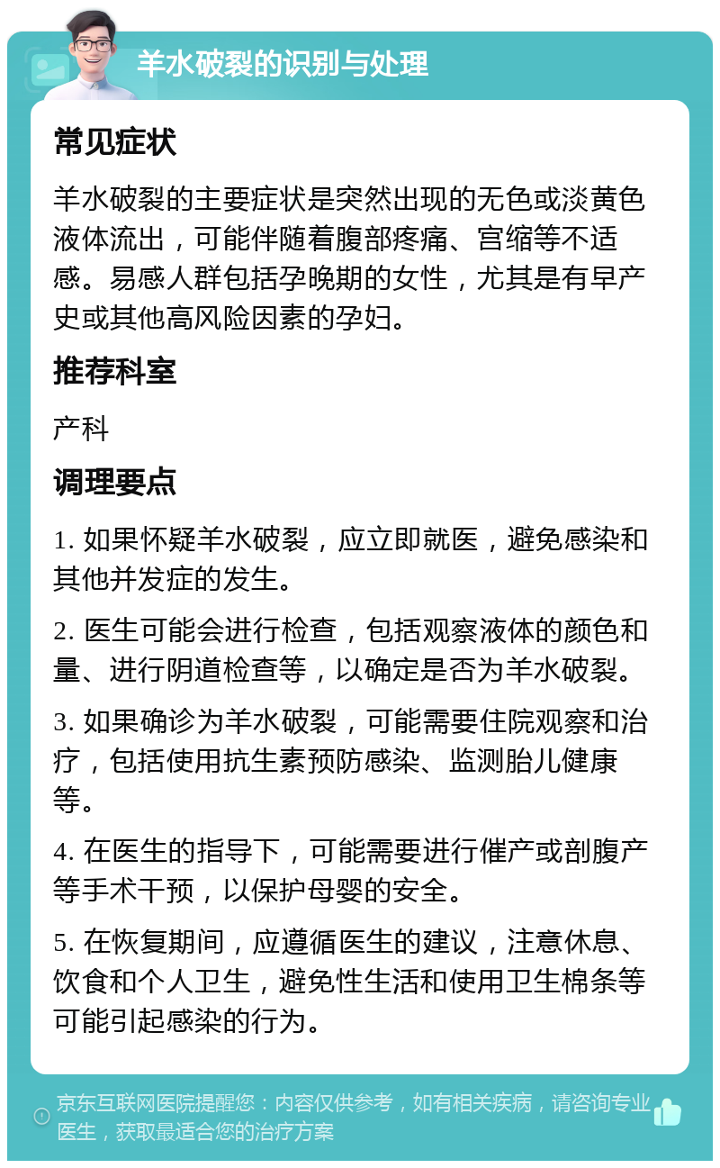 羊水破裂的识别与处理 常见症状 羊水破裂的主要症状是突然出现的无色或淡黄色液体流出，可能伴随着腹部疼痛、宫缩等不适感。易感人群包括孕晚期的女性，尤其是有早产史或其他高风险因素的孕妇。 推荐科室 产科 调理要点 1. 如果怀疑羊水破裂，应立即就医，避免感染和其他并发症的发生。 2. 医生可能会进行检查，包括观察液体的颜色和量、进行阴道检查等，以确定是否为羊水破裂。 3. 如果确诊为羊水破裂，可能需要住院观察和治疗，包括使用抗生素预防感染、监测胎儿健康等。 4. 在医生的指导下，可能需要进行催产或剖腹产等手术干预，以保护母婴的安全。 5. 在恢复期间，应遵循医生的建议，注意休息、饮食和个人卫生，避免性生活和使用卫生棉条等可能引起感染的行为。