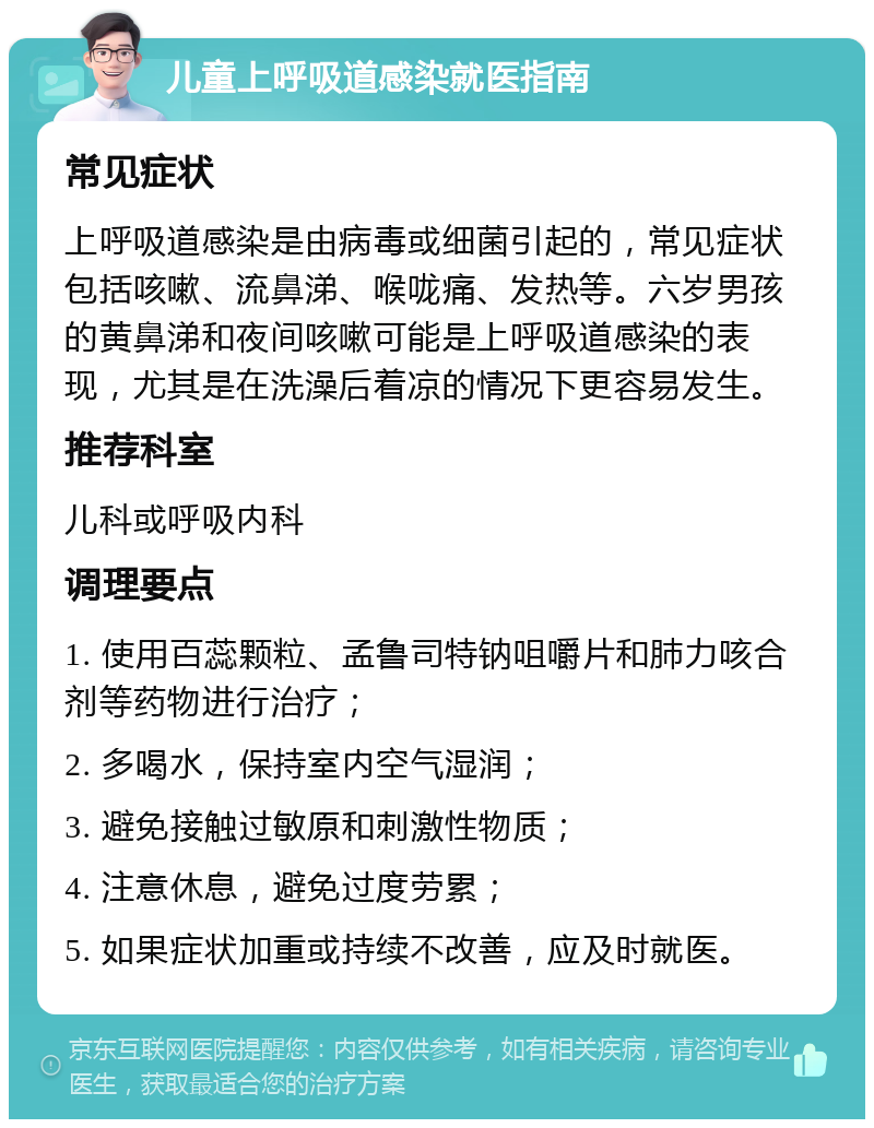 儿童上呼吸道感染就医指南 常见症状 上呼吸道感染是由病毒或细菌引起的，常见症状包括咳嗽、流鼻涕、喉咙痛、发热等。六岁男孩的黄鼻涕和夜间咳嗽可能是上呼吸道感染的表现，尤其是在洗澡后着凉的情况下更容易发生。 推荐科室 儿科或呼吸内科 调理要点 1. 使用百蕊颗粒、孟鲁司特钠咀嚼片和肺力咳合剂等药物进行治疗； 2. 多喝水，保持室内空气湿润； 3. 避免接触过敏原和刺激性物质； 4. 注意休息，避免过度劳累； 5. 如果症状加重或持续不改善，应及时就医。