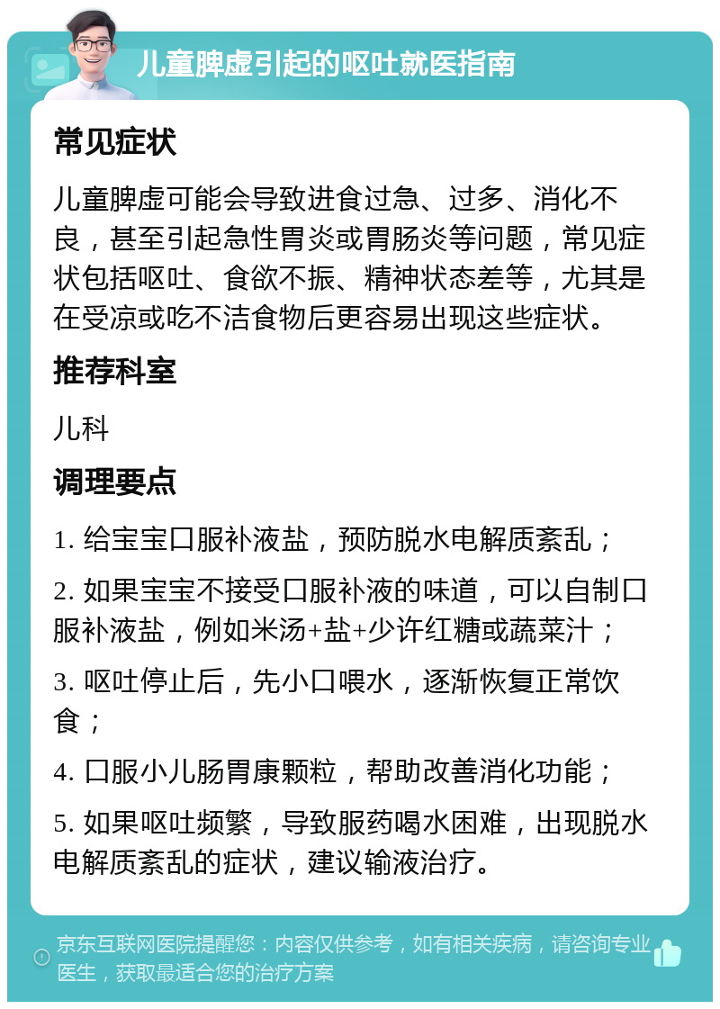 儿童脾虚引起的呕吐就医指南 常见症状 儿童脾虚可能会导致进食过急、过多、消化不良，甚至引起急性胃炎或胃肠炎等问题，常见症状包括呕吐、食欲不振、精神状态差等，尤其是在受凉或吃不洁食物后更容易出现这些症状。 推荐科室 儿科 调理要点 1. 给宝宝口服补液盐，预防脱水电解质紊乱； 2. 如果宝宝不接受口服补液的味道，可以自制口服补液盐，例如米汤+盐+少许红糖或蔬菜汁； 3. 呕吐停止后，先小口喂水，逐渐恢复正常饮食； 4. 口服小儿肠胃康颗粒，帮助改善消化功能； 5. 如果呕吐频繁，导致服药喝水困难，出现脱水电解质紊乱的症状，建议输液治疗。