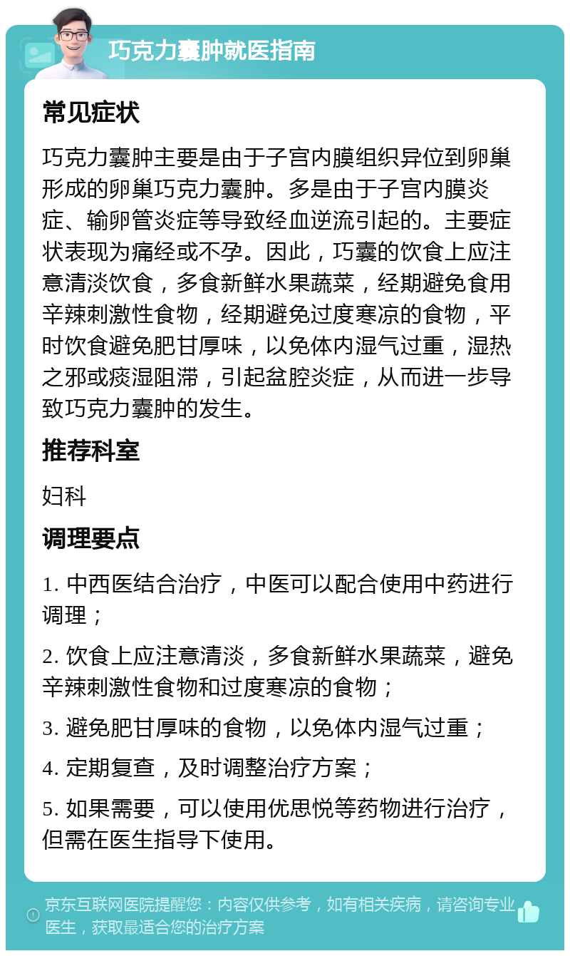 巧克力囊肿就医指南 常见症状 巧克力囊肿主要是由于子宫内膜组织异位到卵巢形成的卵巢巧克力囊肿。多是由于子宫内膜炎症、输卵管炎症等导致经血逆流引起的。主要症状表现为痛经或不孕。因此，巧囊的饮食上应注意清淡饮食，多食新鲜水果蔬菜，经期避免食用辛辣刺激性食物，经期避免过度寒凉的食物，平时饮食避免肥甘厚味，以免体内湿气过重，湿热之邪或痰湿阻滞，引起盆腔炎症，从而进一步导致巧克力囊肿的发生。 推荐科室 妇科 调理要点 1. 中西医结合治疗，中医可以配合使用中药进行调理； 2. 饮食上应注意清淡，多食新鲜水果蔬菜，避免辛辣刺激性食物和过度寒凉的食物； 3. 避免肥甘厚味的食物，以免体内湿气过重； 4. 定期复查，及时调整治疗方案； 5. 如果需要，可以使用优思悦等药物进行治疗，但需在医生指导下使用。