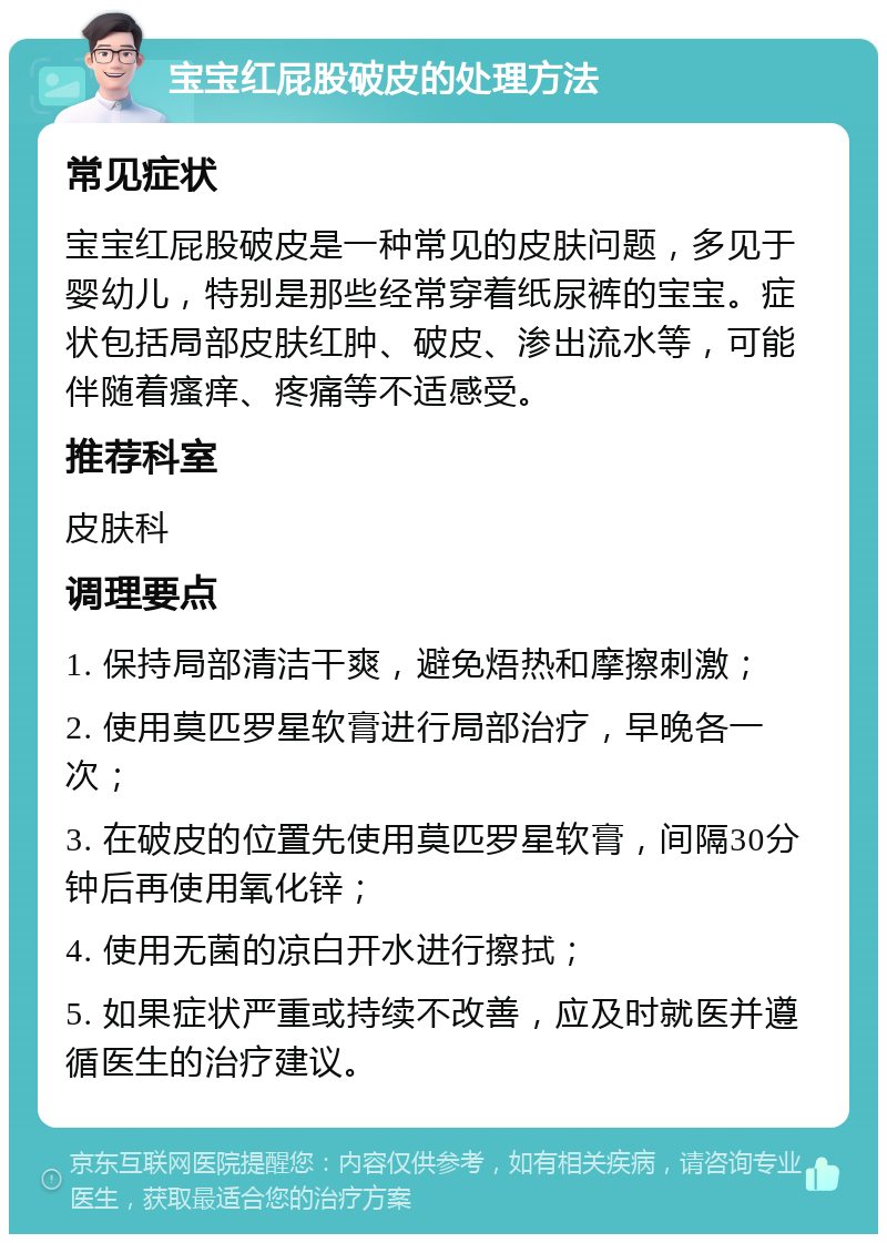 宝宝红屁股破皮的处理方法 常见症状 宝宝红屁股破皮是一种常见的皮肤问题，多见于婴幼儿，特别是那些经常穿着纸尿裤的宝宝。症状包括局部皮肤红肿、破皮、渗出流水等，可能伴随着瘙痒、疼痛等不适感受。 推荐科室 皮肤科 调理要点 1. 保持局部清洁干爽，避免焐热和摩擦刺激； 2. 使用莫匹罗星软膏进行局部治疗，早晚各一次； 3. 在破皮的位置先使用莫匹罗星软膏，间隔30分钟后再使用氧化锌； 4. 使用无菌的凉白开水进行擦拭； 5. 如果症状严重或持续不改善，应及时就医并遵循医生的治疗建议。