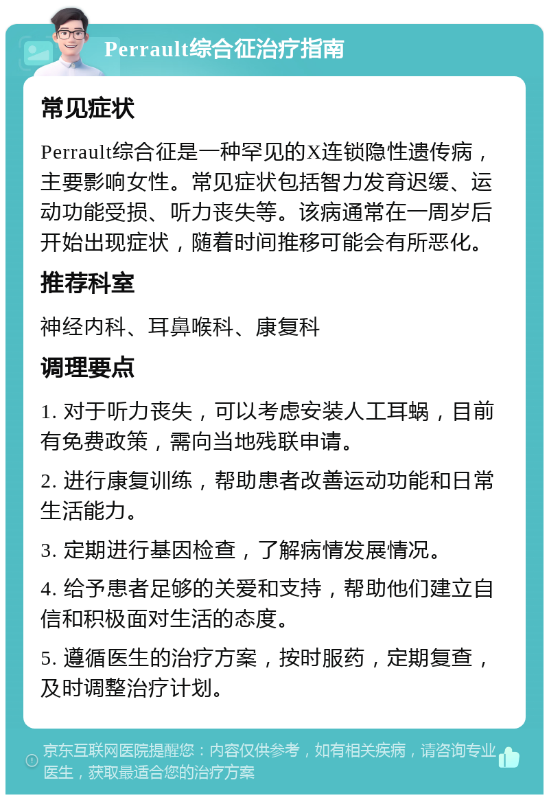 Perrault综合征治疗指南 常见症状 Perrault综合征是一种罕见的X连锁隐性遗传病，主要影响女性。常见症状包括智力发育迟缓、运动功能受损、听力丧失等。该病通常在一周岁后开始出现症状，随着时间推移可能会有所恶化。 推荐科室 神经内科、耳鼻喉科、康复科 调理要点 1. 对于听力丧失，可以考虑安装人工耳蜗，目前有免费政策，需向当地残联申请。 2. 进行康复训练，帮助患者改善运动功能和日常生活能力。 3. 定期进行基因检查，了解病情发展情况。 4. 给予患者足够的关爱和支持，帮助他们建立自信和积极面对生活的态度。 5. 遵循医生的治疗方案，按时服药，定期复查，及时调整治疗计划。