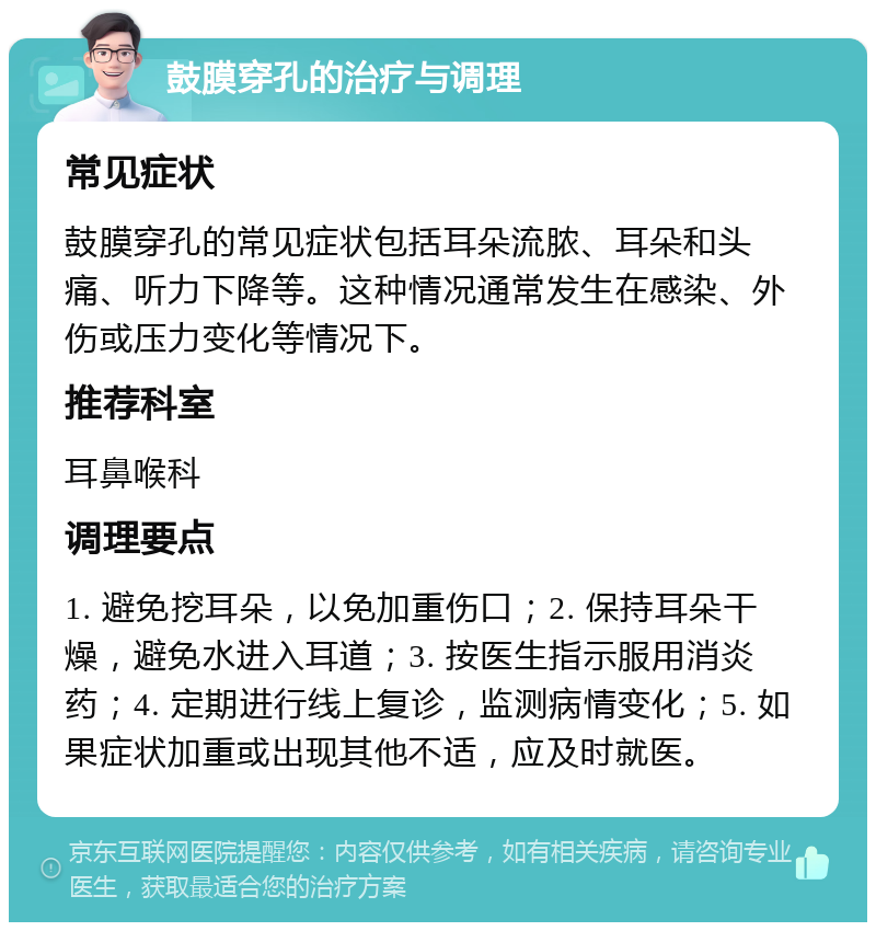 鼓膜穿孔的治疗与调理 常见症状 鼓膜穿孔的常见症状包括耳朵流脓、耳朵和头痛、听力下降等。这种情况通常发生在感染、外伤或压力变化等情况下。 推荐科室 耳鼻喉科 调理要点 1. 避免挖耳朵，以免加重伤口；2. 保持耳朵干燥，避免水进入耳道；3. 按医生指示服用消炎药；4. 定期进行线上复诊，监测病情变化；5. 如果症状加重或出现其他不适，应及时就医。