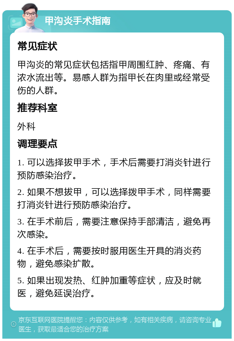 甲沟炎手术指南 常见症状 甲沟炎的常见症状包括指甲周围红肿、疼痛、有浓水流出等。易感人群为指甲长在肉里或经常受伤的人群。 推荐科室 外科 调理要点 1. 可以选择拔甲手术，手术后需要打消炎针进行预防感染治疗。 2. 如果不想拔甲，可以选择拨甲手术，同样需要打消炎针进行预防感染治疗。 3. 在手术前后，需要注意保持手部清洁，避免再次感染。 4. 在手术后，需要按时服用医生开具的消炎药物，避免感染扩散。 5. 如果出现发热、红肿加重等症状，应及时就医，避免延误治疗。