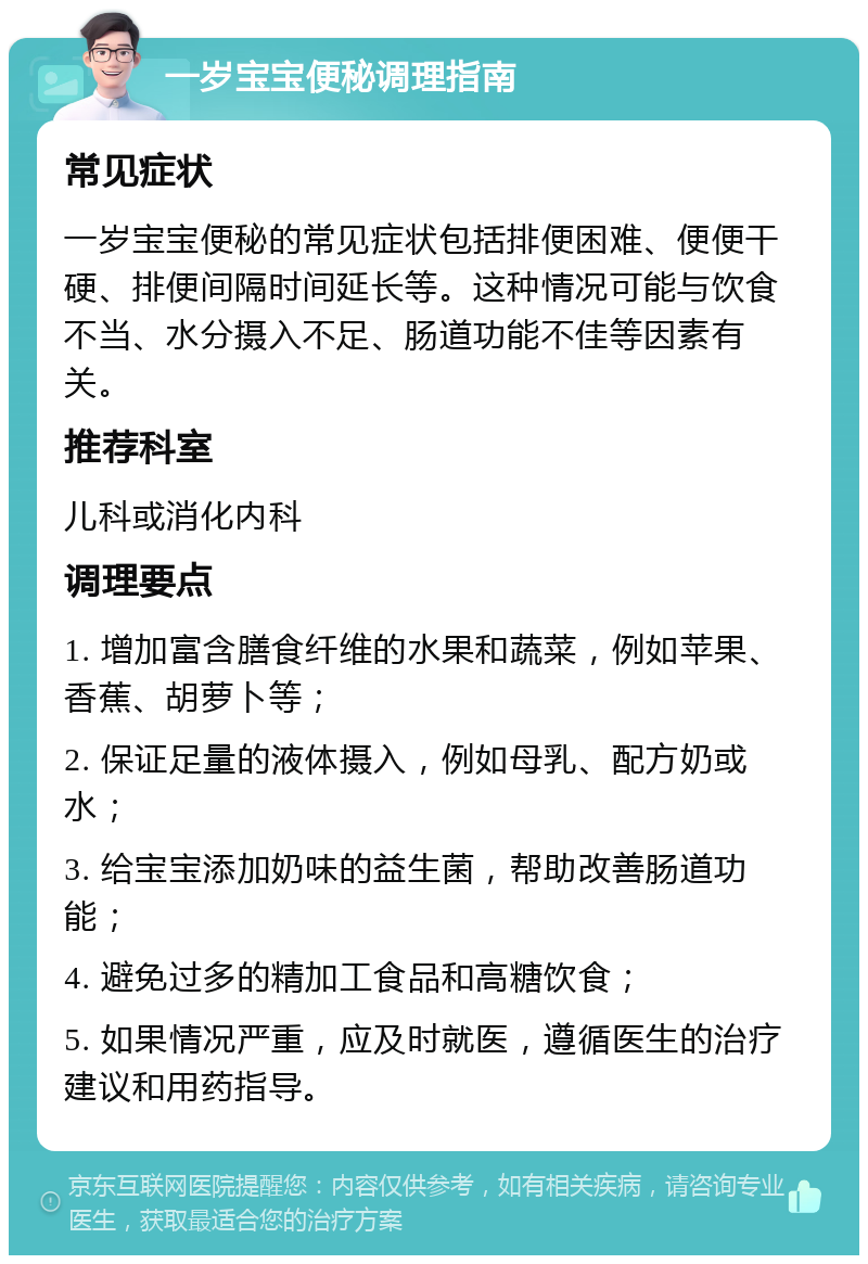 一岁宝宝便秘调理指南 常见症状 一岁宝宝便秘的常见症状包括排便困难、便便干硬、排便间隔时间延长等。这种情况可能与饮食不当、水分摄入不足、肠道功能不佳等因素有关。 推荐科室 儿科或消化内科 调理要点 1. 增加富含膳食纤维的水果和蔬菜，例如苹果、香蕉、胡萝卜等； 2. 保证足量的液体摄入，例如母乳、配方奶或水； 3. 给宝宝添加奶味的益生菌，帮助改善肠道功能； 4. 避免过多的精加工食品和高糖饮食； 5. 如果情况严重，应及时就医，遵循医生的治疗建议和用药指导。