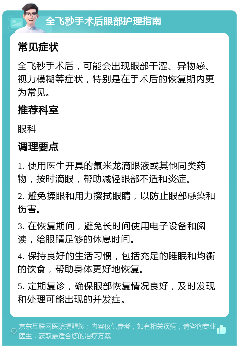 全飞秒手术后眼部护理指南 常见症状 全飞秒手术后，可能会出现眼部干涩、异物感、视力模糊等症状，特别是在手术后的恢复期内更为常见。 推荐科室 眼科 调理要点 1. 使用医生开具的氟米龙滴眼液或其他同类药物，按时滴眼，帮助减轻眼部不适和炎症。 2. 避免揉眼和用力擦拭眼睛，以防止眼部感染和伤害。 3. 在恢复期间，避免长时间使用电子设备和阅读，给眼睛足够的休息时间。 4. 保持良好的生活习惯，包括充足的睡眠和均衡的饮食，帮助身体更好地恢复。 5. 定期复诊，确保眼部恢复情况良好，及时发现和处理可能出现的并发症。