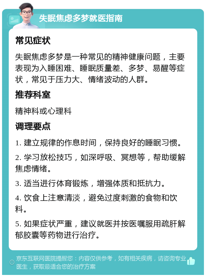 失眠焦虑多梦就医指南 常见症状 失眠焦虑多梦是一种常见的精神健康问题，主要表现为入睡困难、睡眠质量差、多梦、易醒等症状，常见于压力大、情绪波动的人群。 推荐科室 精神科或心理科 调理要点 1. 建立规律的作息时间，保持良好的睡眠习惯。 2. 学习放松技巧，如深呼吸、冥想等，帮助缓解焦虑情绪。 3. 适当进行体育锻炼，增强体质和抵抗力。 4. 饮食上注意清淡，避免过度刺激的食物和饮料。 5. 如果症状严重，建议就医并按医嘱服用疏肝解郁胶囊等药物进行治疗。