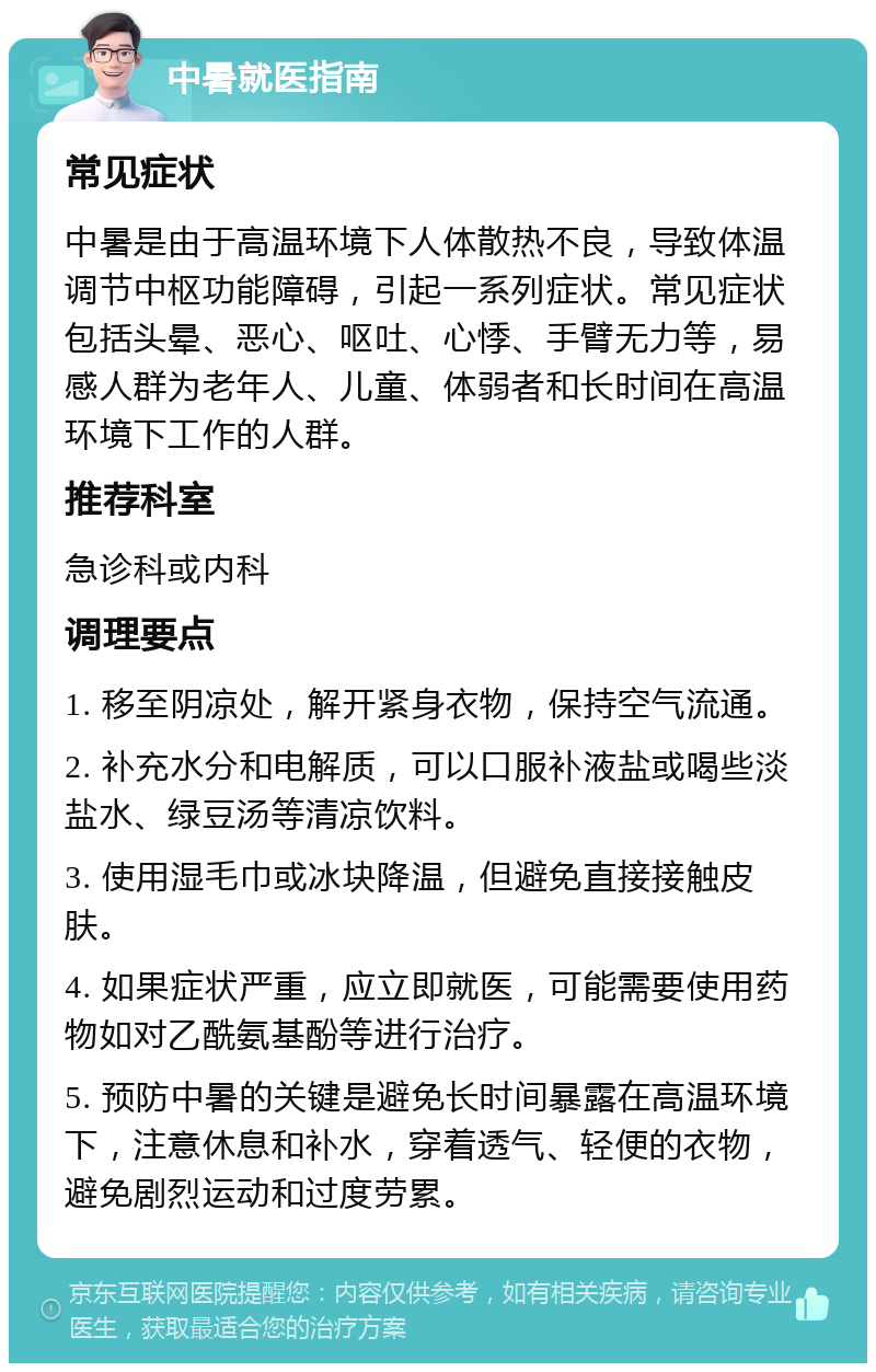 中暑就医指南 常见症状 中暑是由于高温环境下人体散热不良，导致体温调节中枢功能障碍，引起一系列症状。常见症状包括头晕、恶心、呕吐、心悸、手臂无力等，易感人群为老年人、儿童、体弱者和长时间在高温环境下工作的人群。 推荐科室 急诊科或内科 调理要点 1. 移至阴凉处，解开紧身衣物，保持空气流通。 2. 补充水分和电解质，可以口服补液盐或喝些淡盐水、绿豆汤等清凉饮料。 3. 使用湿毛巾或冰块降温，但避免直接接触皮肤。 4. 如果症状严重，应立即就医，可能需要使用药物如对乙酰氨基酚等进行治疗。 5. 预防中暑的关键是避免长时间暴露在高温环境下，注意休息和补水，穿着透气、轻便的衣物，避免剧烈运动和过度劳累。