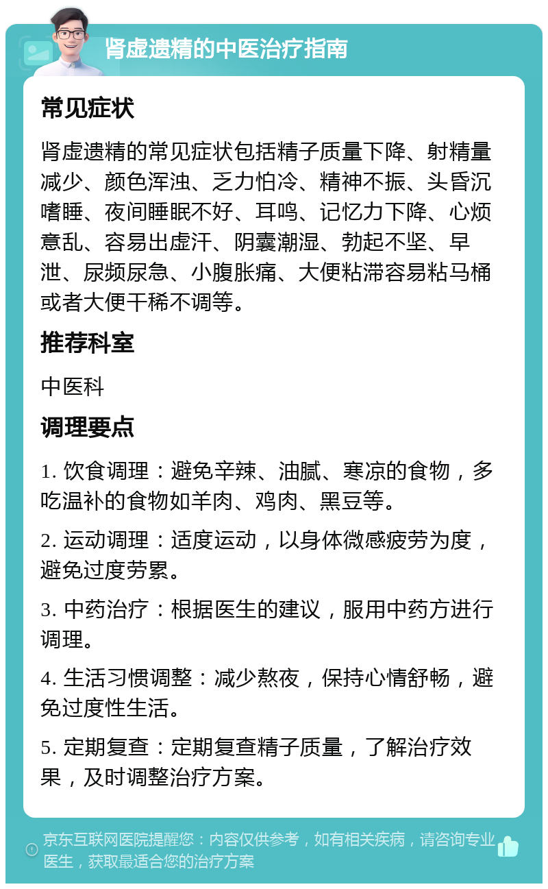 肾虚遗精的中医治疗指南 常见症状 肾虚遗精的常见症状包括精子质量下降、射精量减少、颜色浑浊、乏力怕冷、精神不振、头昏沉嗜睡、夜间睡眠不好、耳鸣、记忆力下降、心烦意乱、容易出虚汗、阴囊潮湿、勃起不坚、早泄、尿频尿急、小腹胀痛、大便粘滞容易粘马桶或者大便干稀不调等。 推荐科室 中医科 调理要点 1. 饮食调理：避免辛辣、油腻、寒凉的食物，多吃温补的食物如羊肉、鸡肉、黑豆等。 2. 运动调理：适度运动，以身体微感疲劳为度，避免过度劳累。 3. 中药治疗：根据医生的建议，服用中药方进行调理。 4. 生活习惯调整：减少熬夜，保持心情舒畅，避免过度性生活。 5. 定期复查：定期复查精子质量，了解治疗效果，及时调整治疗方案。